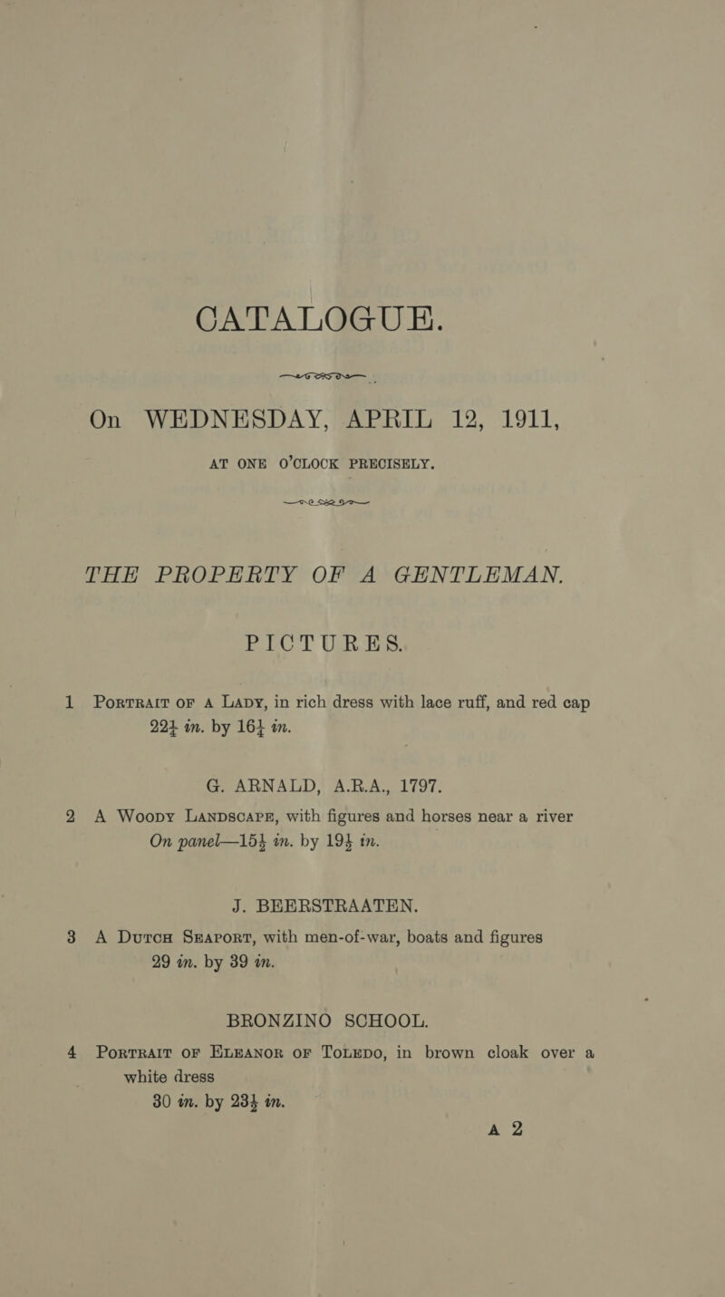 CATALOGU EH.  On WEDNESDAY, APRIL 12, 1911, AT ONE O'CLOCK PRECISELY. —o- 0 Se or THE PROPERTY OF A GENTLEMAN. PICTURES. PortTRAIT oF A Lapy, in rich dress with lace ruff, and red cap 224 im. by 164 a. G. ARNALD, A.B.A., 1797. A Woopy Lanpscaps, with figures and horses near a river On panel—15} an. by 194 tn. J. BEERSTRAATEN. A Durcs Seaport, with men-of-war, boats and figures 29 in. by 39 an. BRONZINO SCHOOL. PorTRAIT OF ELEANOR OF ToLEDO, in brown cloak over a white dress 30 in. by 234 in.