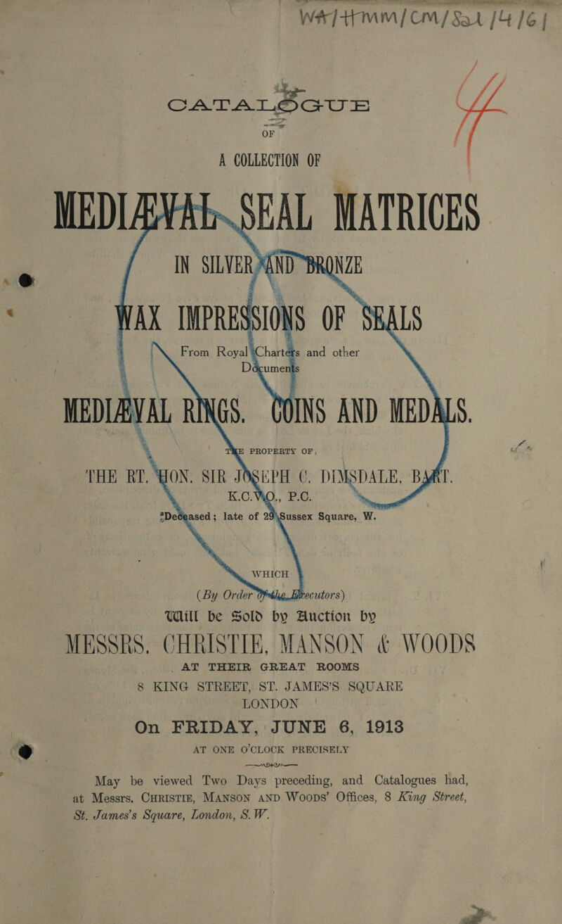 OF A COLLECTION OF MEDIAYAL SEAL MATRICES / IN SILVER ND~BRONZE NAX IMPRESSIONS OF SBALS        POINS AND MEDALS EPH O, DIMSDALE, BART. 2 % ;DeCeased; late of 29\Sussex Square, W. : %, WHICH } he.Lrecutors) Uill be Sold by Auction by MESSRS. CHRISTIE, MANSON &amp; WOODS _AT THEIR GREAT ROOMS 8 KING STREET, ST. JAMES’S SQUARE LONDON On FRIDAY, JUNE 6, 1918 AT ONE O'CLOCK PRECISELY Saber ee May be viewed Two Days preceding, and Catalogues had, at Messrs. CHRISTIE, MANSON AND. Woops’ Offices, 8 King Street, St. James’s Square, London, S.W.