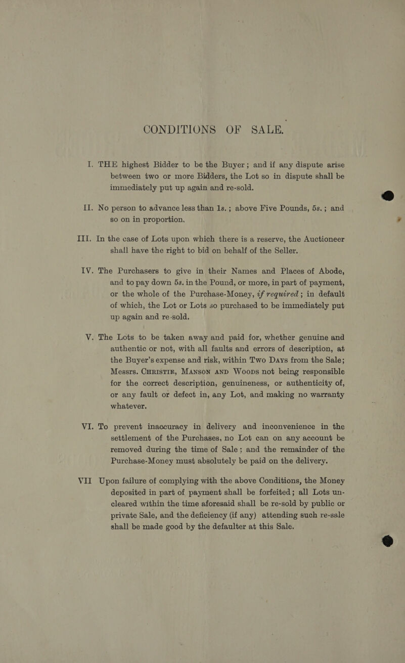 CONDITIONS OF SALE. I. THE highest Bidder to be the Buyer; and if any dispute arise between two or more Bidders, the Lot so in dispute shall be immediately put up again and re-sold.  II. No person to advance less than 1s.; above Five Pounds, 5s.; and so on in proportion. III. In the case of Lots upon which there is a reserve, the Auctioneer shall have the right to bid on behalf of the Seller. IV. The Purchasers to give in their Names and Places of Abode, and to pay down 5s. in the Pound, or more, in part of payment, or the whole of the Purchase-Money, if required ; in default of which, the Lot or Lots so purchased to be immediately put up again and re-sold. V. The Lots to be taken away and paid for, whether genuine and authentic or not, with all faults and errors of description, at the Buyer’s expense and risk, within Two Days from the Sale; Messrs. CHRISTIRF, MANSON AND Woops not being responsible for the correct description, genuineness, or authenticity of, or any fault or defect in, any Lot, and making no warranty whatever. VI. To prevent inaccuracy in delivery and inconvenience in the settlement of the Purchases, no Lot can on any account be removed during the time of Sale; and the remainder of the Purchase-Money must absolutely be paid on the delivery. VII Upon failure of complying with the above Conditions, the Money deposited in part of payment shall be forfeited; all Lots un- cleared within the time aforesaid shall be re-sold by public or private Sale, and the deficiency (if any) attending such re-sale shall be made good by the defaulter at this Sale. 