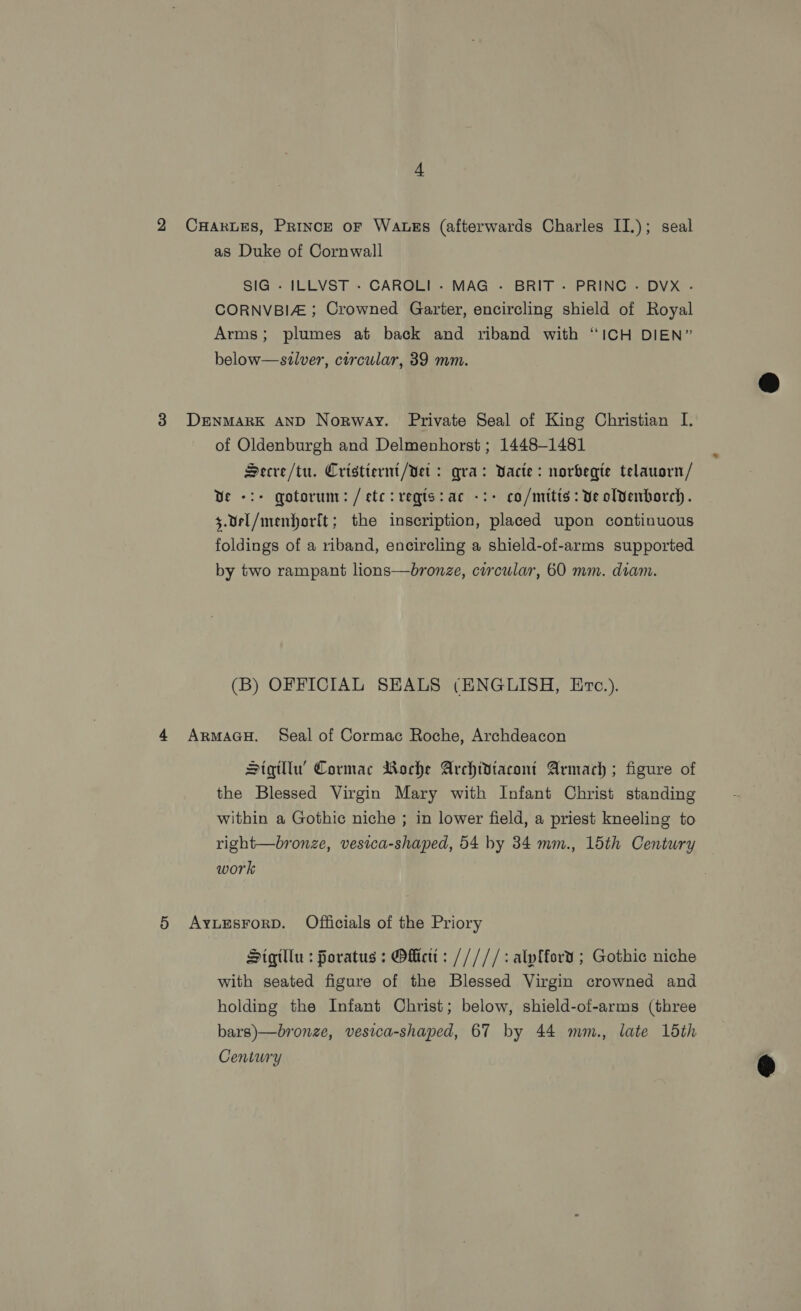 2 CHartES, Prince oF Watss (afterwards Charles II.); seal as Duke of Cornwall SIG - ILLVST - CAROLI - MAG - BRIT - PRINC - DVX - CORNVBIZ ; Crowned Garter, encircling shield of Royal Arms; plumes at back and riband with “ICH DIEN” below—szlver, circular, 39 mm.  3 Denmark AND Norway. Private Seal of King Christian I. of Oldenburgh and Delmenhorst ; 1448-1481 Secre/tu. Cristiernt/Vet : qra: Vacte: norbegte telausrn/ Ve -:+ gotorum: /etc:reqts:ac -:- co/mitts: Ve olvenborch. $.Uel/menhorit; the inscription, placed upon continuous foldings of a riband, encircling a shield-of-arms supported by two rampant lions—bronze, circular, 60 mm. diam. (B) OFFICIAL SEALS (ENGLISH, Erc.). 4 ArmaGH. Seal of Cormac Roche, Archdeacon Stigqitllu’ Cormac Roche Archidtacont Armach ; figure of the Blessed Virgin Mary with Infant Christ standing within a Gothic niche ; in lower field, a priest kneeling to right—bronze, vesica-shaped, 54 by 34 mm., 15th Century work 5 AyuEsrorD. Officials of the Priory Sigillu : foratus : Offictt: /////: aly{ford ; Gothic niche with seated figure of the Blessed Virgin crowned and holding the Infant Christ; below, shield-of-arms (three bars)—bronze, vesica-shaped, 67 by 44 mm., late 15th Century 
