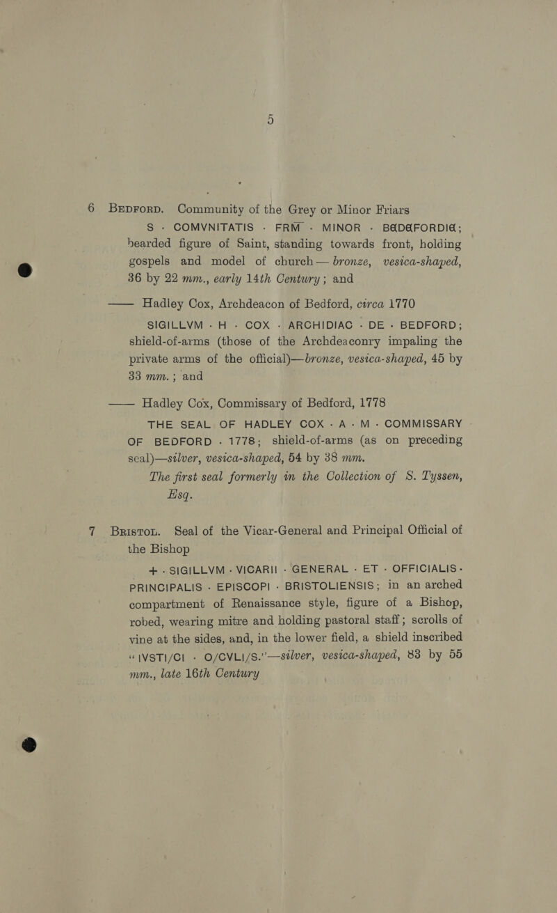 6 Brprorp. Community of the Grey or Minor Friars S - COMVNITATIS - FRM - MINOR - B&amp;D&amp;FORDIE; hearded figure of Saint, standing towards front, holding gospels and model of church— bronze, vesica-shaped, 36 by 22 mm., early 14th Century; and —— Hadley Cox, Archdeacon of Bedford, circa 1770 SIGILLVM - H - COX - ARCHIDIAC - DE - BEDFORD; shield-of-arms (those of the Archdeaconry impaling the private arms of the official)—bronze, vesica-shaped, 45 by 33 mm. ; and —— Hadley Cox, Commissary of Bedford, 1778 THE SEAL OF HADLEY COX -A-M -- COMMISSARY OF BEDFORD . 1778; shield-of-arms (as on preceding seal)—stlver, vestca-shaped, 54 by 38 mm. The first seal formerly in the Collection of S. T'yssen, Eisq. 7 Bristou. Seal of the Vicar-General and Principal Official of the Bishop | + .SIGILLVM - VICARI] - GENERAL - ET - OFFICIALIS- PRINCIPALIS . EPISCOPI - BRISTOLIENSIS; in an arched compartment of Renaissance style, figure of a Bishop, robed, wearing mitre and holding pastoral staff; scrolls of vine at the sides, and, in the lower field, a shield inscribed “IVSTI/Cl - O/CVLI/S.’—stlver, vesica-shaped, 83 by 55 mm., late 16th Century