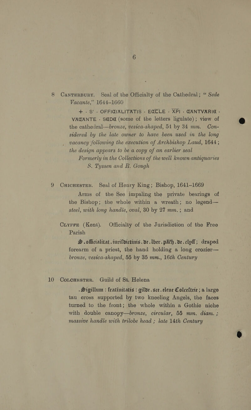8 CantTEeRBURY. Seal of the Officialty of the Cathedral; ‘ Sede Vacanie,’ 1644-1660 | + -S’- OFFIGQIALITATIS - EQOLE - XPI - (ANTVARIG - VAQANTE - S@D&amp; (some of the letters ligulate); view of the cathedral—bronze, vesica-shaped, 54 by 34 mm. Con- sidered by the late owner to have been used wm the long vacancy following the execution of Archbishop Laud, 1644 ; the design appears to be a copy of an earlier seal Formerly in the Collections of the well known antiquaries S. Tyssen and f. Gough 9 CxHIcHESTER. Seal of Henry King; Bishop, 1641-1669 Arms of the See impaling the private bearings of the Bishop; the whole within a wreath; no legend— steel, with long handle, oval, 30 by 27 mm.; and CuyrFrE (Kent). Officialty of the Jurisdiction of the Free Parish S .offictalitat.turt{ptctinis . ve. ber. path .ve.clyl; draped forearm of a priest, the hand holding a long crozier— bronze, vesica-shaped, 55 by 35 mm., 16th Century . Sigtlum : fratinttatis : qilve.sce.elene Colceftrie ; a large tau cross. supported by two kneeling Angels, the faces turned to the front; the whole within a Gothic niche with double canopy—bronze, circular, 55 mm. diam. ; massive handle with trilobe head ; late 14th Century 