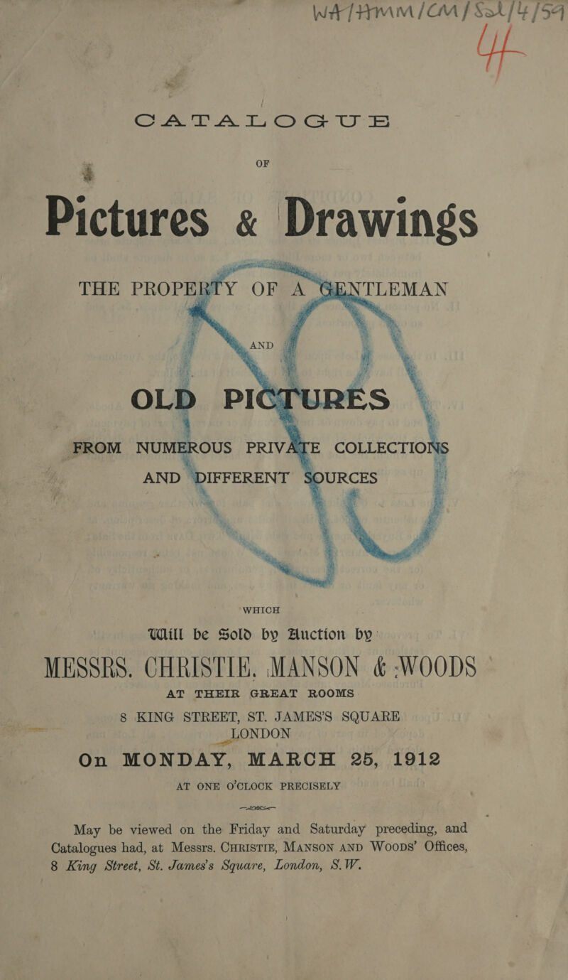 WATHMmM/&amp;M f Sah {4/54 Serene AY Te, GO (JE) j a Pictures « Drawings THE PROPERTY or &amp; TLEMAN   FROM a ee PRIVATE acti os walla 5 % % WHICH Will be Sold by Auction by: MESSRS. CHRISTIE. MANSON &amp; WOODS AT THEIR GREAT ROOMS. 8 KING STREET, ST. JAMES’S SQUARE On MONDAY, MARCH 25, 1912 AT ONE O'CLOCK PRECISELY May be viewed on the Friday and Saturday preceding, and Catalogues had, at Messrs. CHRISTIE, MANSON AND Woops’ Offices,