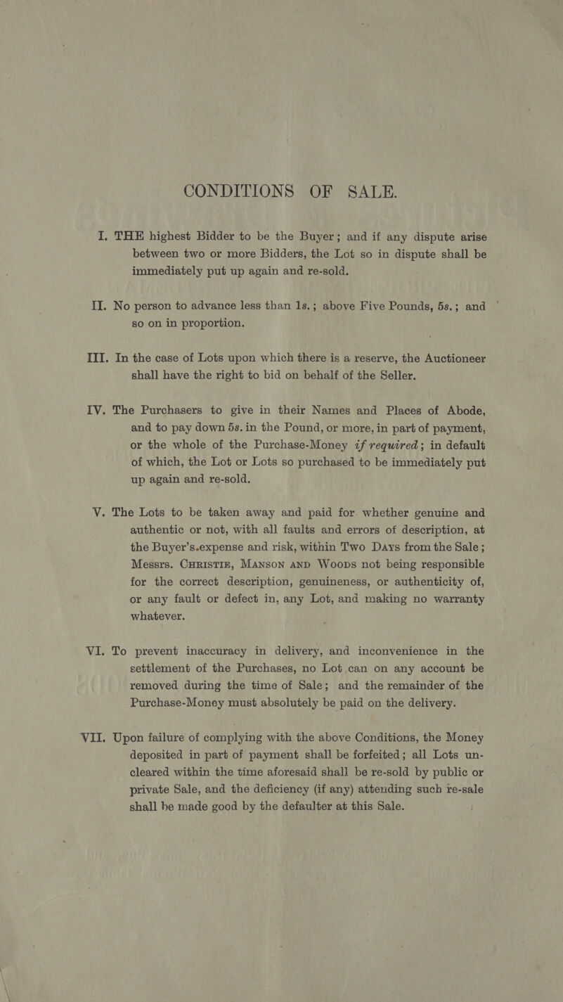 CONDITIONS OF SALE. I. THE highest Bidder to be the Buyer; and if any dispute arise between two or more Bidders, the Lot so in dispute shall be immediately put up again and re-sold. II. No person to advance less than 1s.; above Five Pounds, 5s.; and so on in proportion. III. In the case of Lots upon which there is a reserve, the Auctioneer shall have the right to bid on behalf of the Seller. IV. The Purchasers to give in their Names and Places of Abode, and to pay down 5s. in the Pound, or more, in part of payment, or the whole of the Purchase-Money if required; in default of which, the Lot or Lots so purchased to be immediately put up again and re-sold. V. The Lots to be taken away and paid for whether genuine and authentic or not, with all faults and errors of description, at the Buyer’s.expense and risk, within Two Days from the Sale ; Messrs. CHRISTIE, MANson AND Woops not being responsible for the correct description, genuineness, or authenticity of, or any fault or defect in, any Lot, and making no warranty whatever. VI. To prevent inaccuracy in delivery, and inconvenience in the settlement of the Purchases, no Lot.can on any account be removed during the time of Sale; and the remainder of the Purchase-Money must absolutely be paid on the delivery. VII. Upon failure of complying with the above Conditions, the Money deposited in part of payment shall be forfeited; all Lots un- cleared within the time aforesaid shall be re-sold by public or private Sale, and the deficiency (if any) attending such re-sale shall be made good by the defaulter at this Sale.