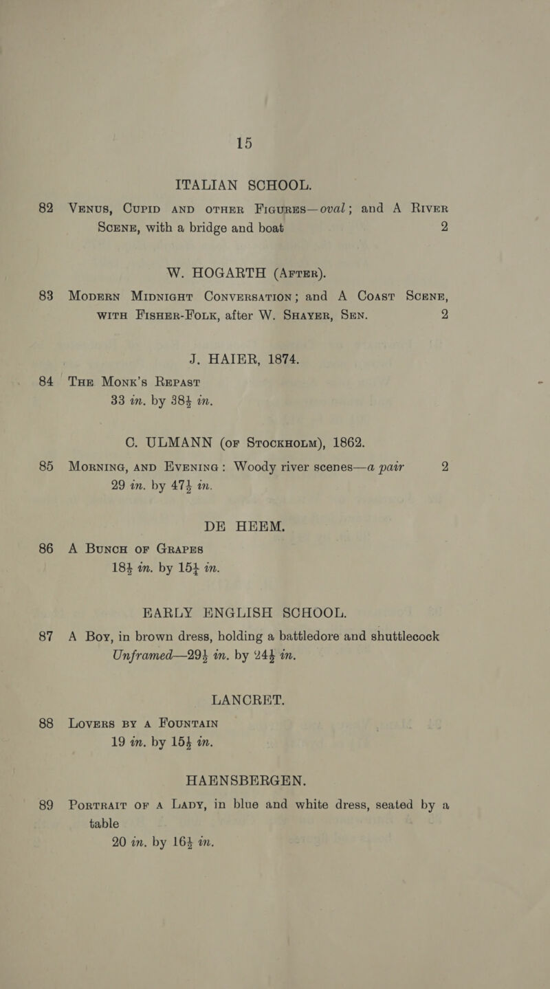 82 83 84 85 86 87 88 89 15 ITALIAN SCHOOL. VENUS, CUPID AND OTHER FiaurEs—oval; and A RIvEeR Scrnsz, with a bridge and boat 2 W. HOGARTH (AFTER). Mopern Mipnicut Conversation; and A Coast SCENE, witH F'isHerR-Fouk, after W. SHAYER, SEN. 2 J. HAIER, 1874. Tur Monx’s Repast 33 im. by 384 in. C. ULMANN (or SrocxHoum), 1862. MorninG, AND Eventna: Woody river scenes—a pair 2 a 29 an. by 474 an. DE HEEM. A BuncH or GRAPES 184 wm. by 154 in. KARLY ENGLISH SCHOOL. A Boy, in brown dress, holding a battledore and shuttlecock Unframed—29% in. by 244 in. LANCRET. LOVERS BY A HOUNTAIN 19 wm. by 154 an. HAENSBERGEN. Portrait or A Lapy, in blue and white dress, seated by a table 20 in. by 164 a.