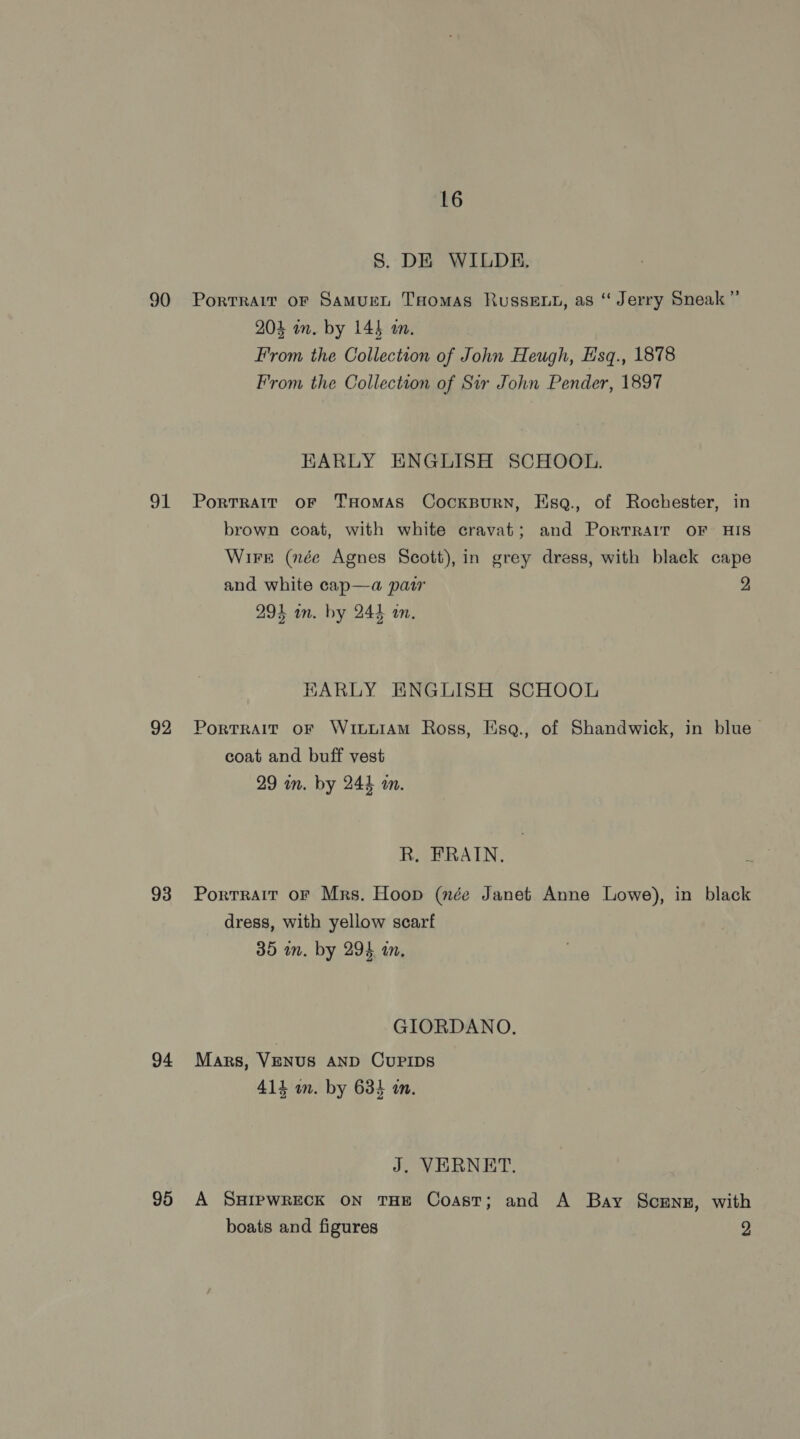 8. DE WILDE. 90 Portrait or Samurn THomas Russe, as “ Jerry Sneak” 204 in. by 145 an. From the Collection of John Heugh, H'sq., 1878 From the Collection of Sir John Pender, 1897 EARLY ENGLISH SCHOOL. 91 Portratr or THomAS CocKBurRN, Esq., of Rochester, in brown coat, with white cravat; and Porrrait OF HIS Wire (née Agnes Scott), in grey dress, with black cape and white cap—a pair 2 293 in. by 244 in. HKARLY ENGLISH SCHOOL 92 Portrait oF WittiAmM Ross, Esq., of Shandwick, in blue coat and buff vest 29 in. by 244 mm. R. FRAIN., 93 Portrait or Mrs. Hoop (née Janet Anne Lowe), in black dress, with yellow scarf 35 in. by 294 in, GIORDANO, 94 Mars, Venus AND CUPIDS 414 m. by 634 i. J. VERNET. 95 A SHIPWRECK ON THE Coast; and A Bay Scenz, with boats and figures 2