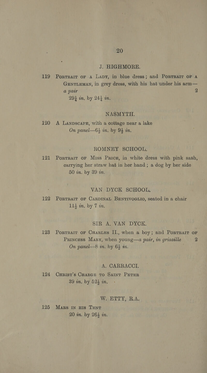 aig 120 121 122 123 124 125 20 J. HIGHMORE. Portrait oF A Lapy, in blue dress; and PORTRAIT OF A GENTLEMAN, in grey dress, with his hat under his arm— apr 2 294 im. by 244 am. NASMYTH. A LanpscaPE, with a cottage near a lake On panel—6} in. by 94 an. ROMNEY SCHOOL. Portrait oF Miss Prics, in white dress with pink sash, carrying her straw hat in her hand; a dog by her side 50 in. by 39 a. VAN DYCK SCHOOL, PoRTRAIT OF CARDINAL BENTIVOGLIO, seated in a chair Shit 114 om. by 7 am. SIR ABVAN DYOK, PorTRAIT OF CHARLES II., when a boy; and Portrait OF Princess Mary, when young—a pair, in grisatlle 2 On panel—8 in. by 64 tm. A. CARRACCI. Curist’s Coarce To Saint PETER 39 wn. by 524 in. Veet OT Y RA. Mars In His TENT