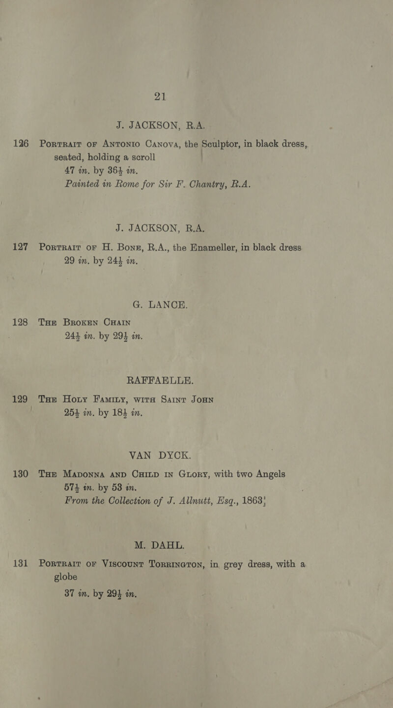 J. JACKSON, R.A. 126 Portrait or ANTONIO Canova, the Sculptor, in black dress, seated, holding a scroll 47 in. by 364 a. Painted in Rome for Sir F. Chantry, B.A. J. JACKSON, R.A. 127 Portrait or H. Bons, B.A., the Enameller, in black dress 29 in. by 244 an. G. LANCE. 128 Tae Broken CHAIN 244 in. by 294 in. RAFFAELLE. 129 THe Hony Faminy, wita Saint JoHNn | 954 in. by 184 in. VAN DYCK. 130 THe Maponna anp CHILD In Gtuory, with two Angels 574 wm. by 53 an. From the Collection of J. Allnutt, E'sq., 1863; M. DAHL. 131 Porrrair or Viscount Torrineron, in grey dress, with a globe 37 wm. by 294 in.