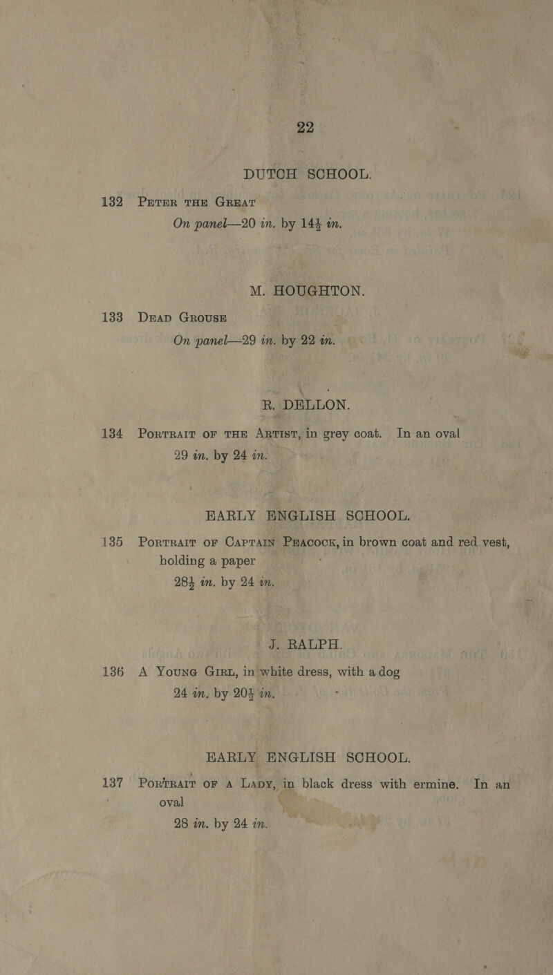 DUTCH SCHOOL. 132 Prrer THE GREAT On panel—20 in. by 144 im. M. HOUGHTON. 183 Drap GROUSE On panel—29 in. by 22 in. R. DELLON. 134 Portrait oF THE ARTIST, in grey coat. In an oval 29 an. by 24 im. EARLY ENGLISH SCHOOL. 135 Portrait oF Caprain Pracock, in brown coat and red vest, holding a paper 284 an. by 24 wm. J. RALPH. 136 A Youna@ GIRx, in white dress, with adog 24 mm. by 204 in. HARLY ENGLISH SCHOOL, 137 Portrait oF A Lapy, in black dress with ermine. In an oval '