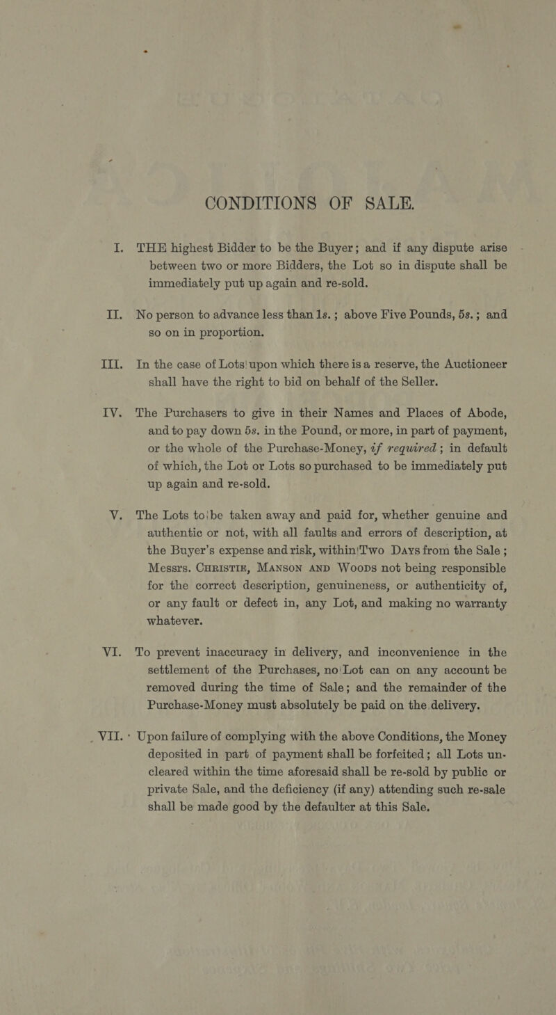 CONDITIONS OF SALE. THE highest Bidder to be the Buyer; and if any dispute arise between two or more Bidders, the Lot so in dispute shall be immediately put up again and re-sold. No person to advance less than 1s.; above Five Pounds, 5s.; and so on in proportion. In the case of Lots! upon which there is a reserve, the Auctioneer shall have the right to bid on behalf of the Seller. The Purchasers to give in their Names and Places of Abode, and to pay down 5s. in the Pound, or more, in part of payment, or the whole of the Purchase-Money, 2f required ; in default of which, the Lot or Lots so purchased to be immediately put up again and re-sold. The Lots toibe taken away and paid for, whether genuine and authentic or not, with all faults and errors of description, at the Buyer’s expense and risk, within!Two Days from the Sale ; Messrs. CHRISTIE, MANSON AND Woops not being responsible for the correct description, genuineness, or authenticity of, or any fault or defect in, any Lot, and making no warranty whatever. To prevent inaccuracy in delivery, and inconvenience in the settlement of the Purchases, no'Lot can on any account be removed during the time of Sale; and the remainder of the Purchase-Money must absolutely be paid on the delivery. Upon failure of complying with the above Conditions, the Money deposited in part of payment shall be forfeited; all Lots un- cleared within the time aforesaid shall be re-sold by public or private Sale, and the deficiency (if any) attending such re-sale shall be made good by the defaulter at this Sale.