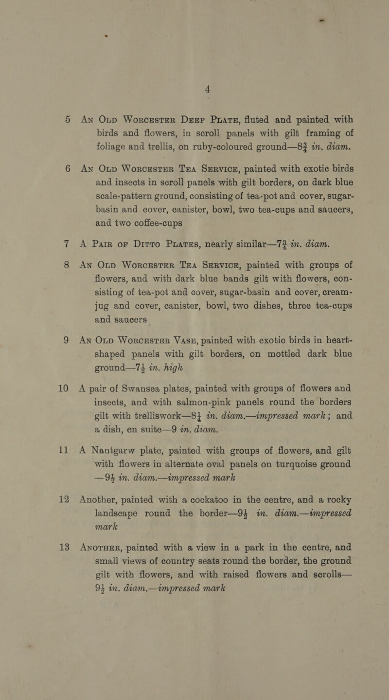11 12 13 An Onp Worcester Dsrep Prats, fluted and painted with birds and flowers, in scroll panels with gilt framing of foliage and trellis, on ruby-coloured ground—8? in. diam. An Oxp WorcesteR TA SERVICE, painted with exotic birds and insects in scroll panels with gilt borders, on dark blue scale-pattern ground, consisting of tea-pot and cover, sugar- basin and cover, canister, bowl, two tea-cups and saucers, and two coffee-cups A Parr oF Dirro Puarss, nearly similar—7? im. diam. An Otp Worcester TEA SERVICE, painted with groups of flowers, and with dark blue bands gilt with flowers, con- sisting of tea-pot and cover, sugar-basin and cover, cream- jug and cover, canister, bowl, two dishes, three tea-cups and saucers An Otp Worcester VASE, painted with exotic birds in heart- shaped panels with gilt borders, on mottled dark blue ground—74 in. high insects, and with salmon-pink panels round the borders gilt with trelliswork—8} im. diam.—impressed mark; and a dish, en suite—9 in. diam. A Nantgarw plate, painted with groups of flowers, and gilt with flowers in alternate oval panels on turquoise ground —94 m. diam.—impressed mark Another, painted with a cockatoo in the centre, and a rocky landscape round the border—9} im. diam.—tmpressed mark ANOTHER, painted with a view in a park in the centre, and small views of country seats round the border, the ground gilt with flowers, and with raised flowers and scrolls— 94 in. diam.—impressed mark