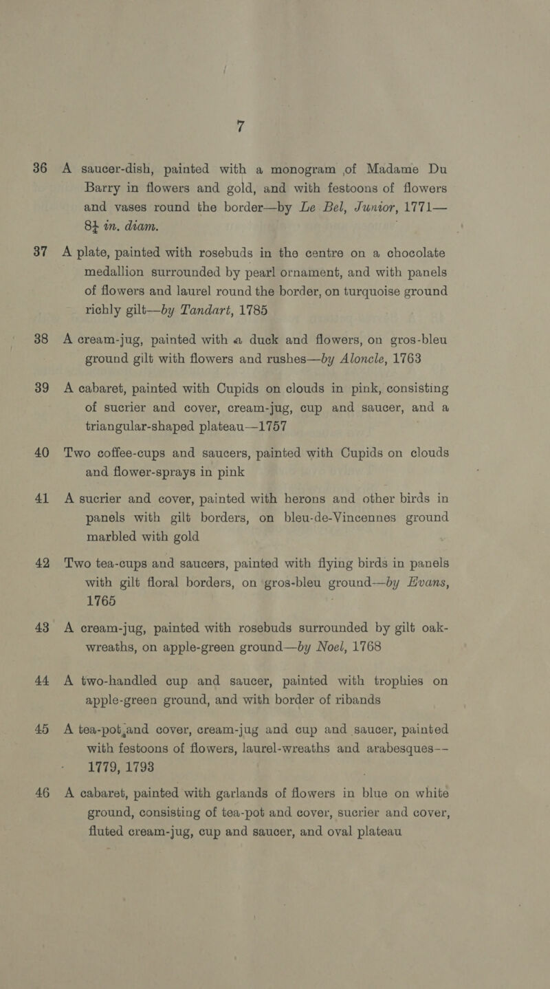 36 37 38 39 40 41 42 43 44 45 46 A saucer-dish, painted with a monogram of Madame Du Barry in flowers and gold, and with festoons of flowers and vases round the border—by Le Bel, Junwor, 1771— 8+ in. diam. A plate, painted with rosebuds in the centre on a chocolate medallion surrounded by pearl ornament, and with panels of flowers and laurel round the border, on turquoise ground richly gilt—by Tandart, 1785 A cream-jug, painted with a duck and flowers, on gros-bleu ground gilt with flowers and rushes—by Aloncle, 1763 A cabaret, painted with Cupids on clouds in pink, consisting of sucrier and cover, cream-jug, cup and saucer, and a triangular-shaped plateau—1757 Two coffee-cups and saucers, painted with Cupids on clouds and flower-sprays in pink A sucrier and cover, painted with herons and other birds in panels with gilt borders, on bleu-de-Vincennes ground marbled with gold Two tea-cups and saucers, painted with flying birds in panels with gilt floral borders, on gros-bleu ground—by vans, 1765 A cream-jug, painted with rosebuds surrounded by gilt oak- wreaths, on apple-green ground—by Noel, 1768 A two-handled cup and saucer, painted with trophies on apple-green ground, and with border of ribands A tea-pot,and cover, cream-jug and cup and saucer, painted with festoons of flowers, laurel-wreaths and arabesques—- 1779, 1798 A cabaret, painted with garlands of flowers in blue on white ground, consisting of tea-pot and cover, sucrier and cover, fluted cream-jug, cup and saucer, and oval plateau