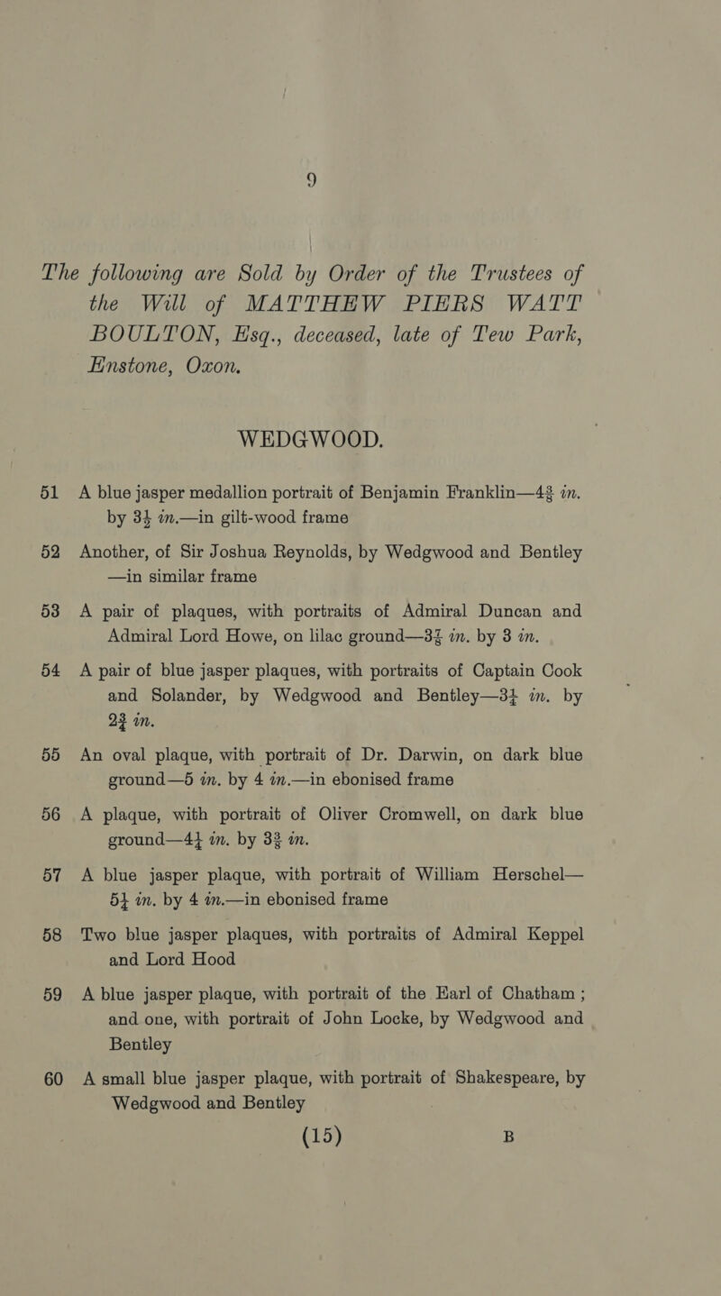 The following are Sold by Order of the Trustees of the Will of MATTHEW PIERS WATT BOULTON, Esq., deceased, late of Tew Park, Einstone, Oxon. WEDGWOOD. 51 A blue jasper medallion portrait of Benjamin Franklin—4 zn. by 34 m.—in gilt-wood frame 52 Another, of Sir Joshua Reynolds, by Wedgwood and Bentley —in similar frame 53 A pair of plaques, with portraits of Admiral Duncan and Admiral Lord Howe, on lilac ground—3Z in. by 3 im. 54 A pair of blue jasper plaques, with portraits of Captain Cook and Solander, by Wedgwood and Bentley—31 in. by 23 in. 55 An oval plaque, with portrait of Dr. Darwin, on dark blue ground—d in. by 4 7m.—in ebonised frame 56 A plaque, with portrait of Oliver Cromwell, on dark blue ground—44 in. by 33 i. 57 A blue jasper plaque, with portrait of William Herschel— 54 in. by 4 .—in ebonised frame 58 ‘Two blue jasper plaques, with portraits of Admiral Keppel and Lord Hood 59 A blue jasper plaque, with portrait of the Earl of Chatham ; and one, with portrait of John Locke, by Wedgwood and Bentley 60 A small blue jasper plaque, with portrait of Shakespeare, by Wedgwood and Bentley