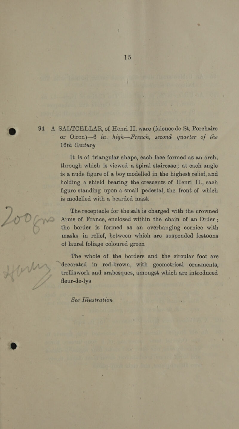 Les, 9 94 A SALTCELLAR, of Henri II. ware (faience de St. Porchaire or Oiron)—6 m. high—French, second quarter of the 16th Century It is of triangular shape, each face formed as an arch, through which is viewed a Spiral staircase; at each angle is a nude figure of a boy modelled in the highest relief, and holding a shield bearing the crescents of Henri II., each ‘figure standing upon a small pedestal, the front of which is modelled with a bearded mask The receptacle for the salt is charged with the crowned _ ope Arms of France, enclosed within the chain of an Order ; pe the border is formed as an overhanging cornice with masks in relief, between which are suspended festoons of laurel foliage coloured green The whole of the borders and the circular foot are “decorated in red-brown, with geometrical ornaments, trelliswork and arabesques, amongst which are introduced fleur-de-lys