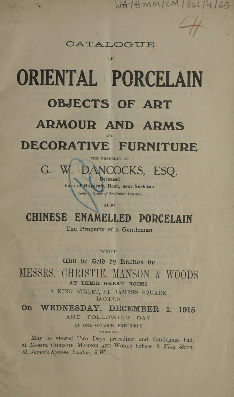 ty WAT HMM {CM | Sal] 4 (65 CATALOGUE ORIENTAL PORCELAIN OBJECTS OF ART ARMOUR AND ARMS AND DECORATIVE FURN ITURE THE PROPERTY OF _D: COCKS, ESQ hi ALSO CHINESE ENAMELLED PORCELAIN The Property of a Gentleman    L WHICH Udill be Sold by Auction by MESSRS. CHRISTIE, MANSON &amp; WOODS AT THEIR GREAT ROOMS 8 KING STREET, ST. JAMES’S SQUARE LONDON On WEDNESDAY, DECEMBER 1s 1915 AND FOLLOWING DAY AT ONE O'CLOCK PRECISELY  May be viewed Two Days preceding, and Catalogues had, at Messrs. CHRISTIE, MANSON AND Woops’ Offices, 8 King Street, St. James’s Square, London, S.W.