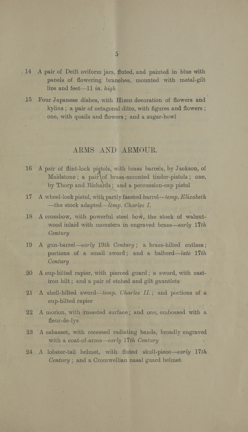 14 15 16 17 18 19 20 21 22 23 24 A pair of Delft oviform jars, fluted, and painted in blue with panels of flowering branches, mounted with metal-gilt lips and feet—11 in. high Four Japanese dishes, with Hizen decoration of flowers and kylins ; a pair of octagonal ditto, with figures and flowers ; one, with quails and flowers; and a sugar-bowl ARMS AND ARMOUR. A pair of flint-lock pistols, with brass barrels, by J ackson, of Maidstone; a pair\of brass-mounted tinder-pistols ; one, by Thorp and Richards ; and a percussion-cap pistol A wheel-lock pistol, with partly faceted barrel—temp. Elizabeth —the stock adapted—temp. Charles I. A crossbow, with powerful steel bow, the stock of walnut- wood inlaid with monsters in engraved brass—early 17th Century A gun-barrel—early 19th Century; a brass-hilted cutlass ; portions of a small sword; and a halberd—late 17th Century A cup-hilted rapier, with pierced guard; a sword, with cast- iron hilt; and a pair of etched and gilt gauntlets A shell-hilted sword—temp. Charles II.; and portions of a cup-hilted rapier A morion, with russeted surface ; ae one, embossed with a fleur-de-lys A cabasset, with recessed radiating bands, broadly engraved with a coat-of-arms—early 17th Century A lobster-tail helmet, with fluted skull-piece—early 17th Century ; and a Cromwellian nasal guard helmet