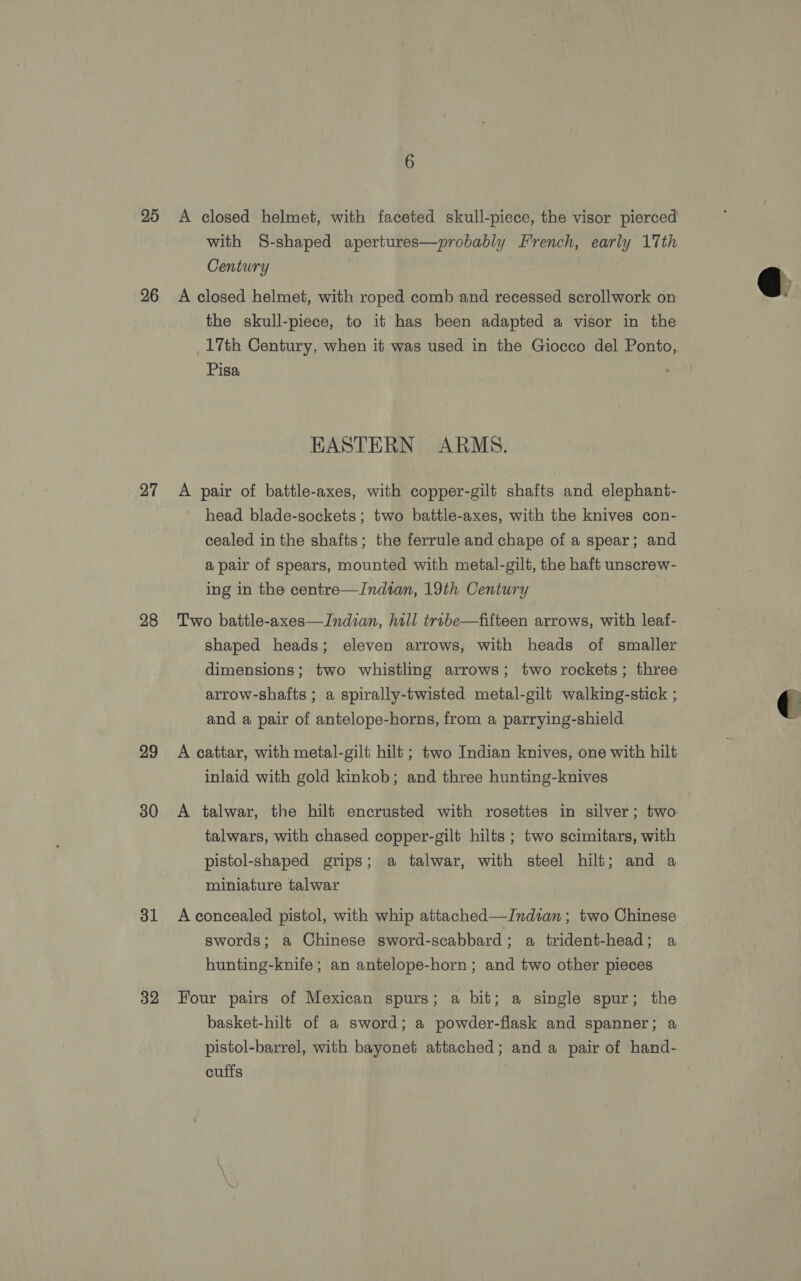20 26 27 28 29 30 31 32 A closed helmet, with faceted skull-piece, the visor pierced with S-shaped apertures—probably French, early 17th Century | A closed helmet, with roped comb and recessed scrollwork on the skull-piece, to it has been adapted a visor in the 17th Century, when it was used in the Giocco del Ponto,. Pisa HASTERN ARMS. A pair of battle-axes, with copper-gilt shafts and elephant- head blade-sockets; two battle-axes, with the knives con- cealed in the shafts; the ferrule and chape of a spear; and a pair of spears, mounted with metal-gilt, the haft unscrew- ing in the centre—Indian, 19th Century 3 Two battle-axes—Indian, hill trube—fifteen arrows, with leaf- shaped heads; eleven arrows, with heads of smaller dimensions; two whistling arrows; two rockets; three arrow-shafts ; a spirally-twisted metal-gilt walking-stick ; and a pair of antelope-horns, from a parrying-shield A cattar, with metal-gilt hilt ; two Indian knives, one with hilt inlaid with gold kinkob; and three hunting-knives A talwar, the hilt encrusted with rosettes in silver; two. talwars, with chased copper-gilt hilts ; two scimitars, with pistol-shaped grips; a talwar, with steel hilt; and a miniature talwar swords; a Chinese sword-scabbard ; a trident-head; a hunting-knife ; an antelope-horn; and two other pieces Four pairs of Mexican spurs; a bit; a single spur; the basket-hilt of a sword; a powder-flask and spanner; a pistol-barrel, with bayonet attached; and a pair of hand- cuffs 