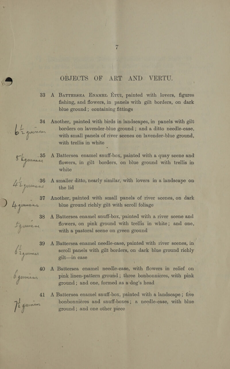 _s OBJECTS OF ART AND VERTU. 33 A BarrersEA ENAMEL Hrvti, painted with lovers, figures fishing, and flowers, in panels with gilt borders, on dark blue ground; containing fittings 34 Another, painted with birds in landscapes, in panels with gilt Lt ¥ borders on Javender-blue ground ; and a ditto needle-case, 4 3 ( with small panels of river scenes on lavender-blue ground, with trellis in white . 85 &lt;A Battersea enamel snuff-box, painted with a quay scene and flowers, in gilt borders, on blue ground with trellis in white t 36 A smaller ditto, nearly similar, with lovers in a landscape on Rahsaan . eae ii the lid _ 87 Another, painted with small panels of river scenes, on dark ) h aac blue ground richly gilt with scroll foliage v 38 A Battersea enamel snuff-box, painted with a river scene and Ss, SS flowers, on pink ground with trellis in white; and one, with a pastoral scene on green ground N 39 A Battersea enamel needle-case, painted with river scenes, in ee scroll panels with gilt borders, on dark blue ground richly &amp; AAMVOEHBA : f gilt—in case , 40 A Battersea enamel needle-case, with flowers in relief on pink linen-pattern ground ; three bonbonnieres, with pink 7) v 3 4 VAL err Sy ground; and one, formed as a dog’s head 41 A Battersea enamel snuff-box, painted with a landscape ; five ae bonbonniéres and snuff-boxes; a needle-case, with blue je | ground; and one other piece