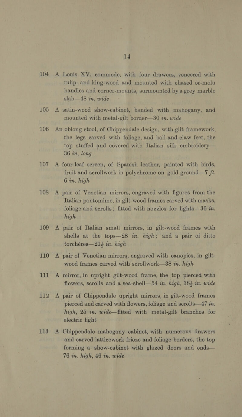104 105 106 107 108 109 110 ae ef 112 113 14 A Louis XV. commode, with four drawers, veneered with tulip- and king-wood and mounted with chased or-molu handles and corner-mounts, surmounted by a grey marble slab—48 in. wide A satin-wood show-cabinet, banded with mahogany, and mounted with metal-gilt border—30 an. wide An oblong stool, of Chippendale design, with gilt framework, the legs carved with foliage, and ball-and-claw feet, the top stuffed and covered with Italian silk embroidery— 36 an. long A four-leaf screen, of Spanish leather, painted with birds, fruit and scrollwork in polychrome on gold ground—7 ft. 6 an. high A pair of Venetian mirrors, engraved with figures from the Italian pantomime, in gilt-wood frames carved with masks, foliage and scrolls; fitted with nozzles for lights—36 i. high A pair of Italian small mirrors, in gilt-wood frames with shells at the tops—28 im. high; and a pair of ditto torchéres— 214 an. high A pair of Venetian mirrors, engraved with canopies, in gilt- wood frames carved with scrollwork—38 in. high A mirror, in upright gilt-wood frame, the top pierced with flowers, scrolls and a sea-shell—54 im. high, 384 i. wide A pair of Chippendale upright mirrors, in gilt-wood frames pierced and carved with flowers, foliage and scrolls—47 an. high, 25 in. wide—fitted with metal-gilt branches for electric light A Chippendale mahogany cabinet, with numerous drawers and carved latticework frieze and foliage borders, the top forming a show-cabinet with glazed doors and ends— 76 in. high, 46 in. wide