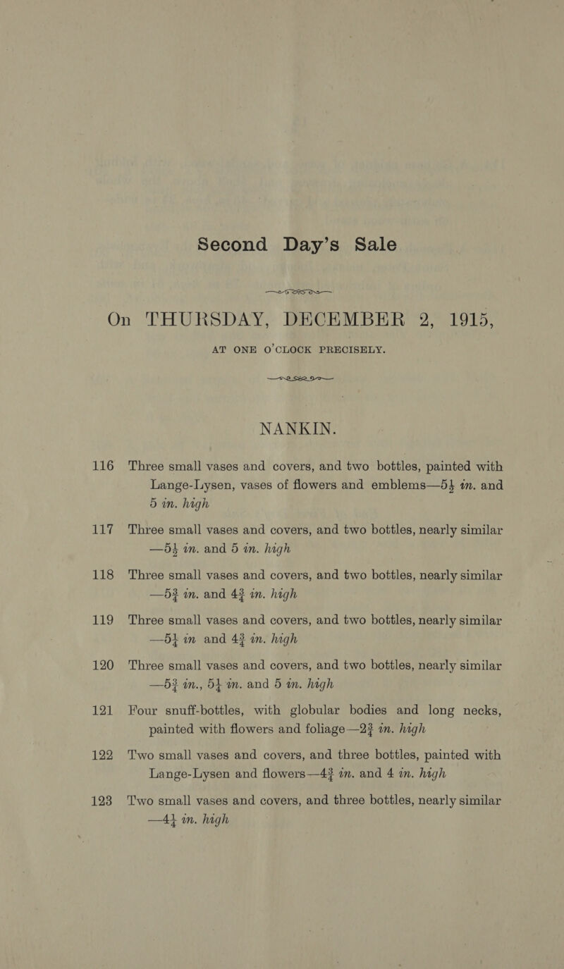 Second Day’s Sale  116 117 118 119 120 121 122 123 AT ONE O'CLOCK PRECISELY.  NANKIN. Three small vases and covers, and two bottles, painted with Lange-liysen, vases of flowers and emblems—5} in. and 5 an. high Three small vases and covers, and two bottles, nearly similar —5dk in. and 5 in. high Three small vases and covers, and two bottles, nearly similar —5? mm. and 43 in. high Three small vases and covers, and two bottles, nearly similar —54 im and 43 an. high Three small vases and covers, and two bottles, nearly similar —5$ an., 54mm. and 5 an. high Four snuff-bottles, with globular bodies and long necks, painted with flowers and foliage —2? in. hagh Two small vases and covers, and three bottles, painted with Lange-Lysen and flowers—4# in. and 4 an. high Two small vases and covers, and three bottles, nearly similar —41 im. high