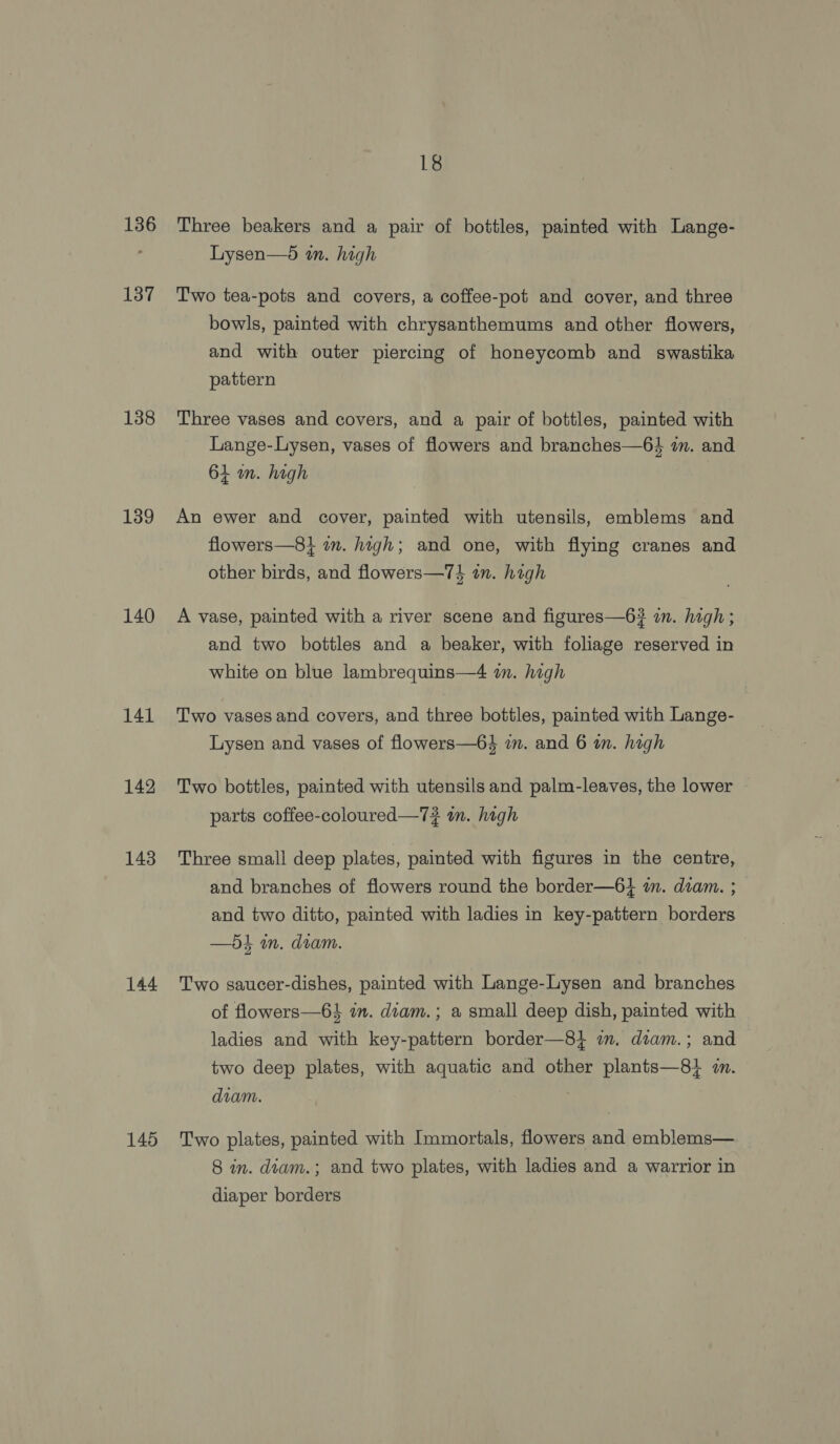 136 137 138 139 140 141 142 143 144 145 18 Three beakers and a pair of bottles, painted with Lange- Lysen—d tn. high Two tea-pots and covers, a coffee-pot and cover, and three bowls, painted with chrysanthemums and other flowers, and with outer piercing of honeycomb and swastika pattern Three vases and covers, and a pair of bottles, painted with Lange-Lysen, vases of flowers and branches—6$ in. and 61 wm. high An ewer and cover, painted with utensils, emblems and flowers—8} in. high; and one, with flying cranes and other birds, and flowers—7} an. high A vase, painted with a river scene and figures—6? an. high; and two bottles and a beaker, with foliage reserved in white on blue lambrequins—4 a. high Two vases and covers, and three bottles, painted with Lange- Lysen and vases of flowers—6$ 7m. and 6 in. high Two bottles, painted with utensils and palm-leaves, the lower parts coffee-coloured—7# in. high Three small deep plates, painted with figures in the centre, and branches of flowers round the border—6} in. diam. ; and two ditto, painted with ladies in key-pattern borders —5t in. dram. Two saucer-dishes, painted with Lange-Lysen and branches of flowers—6$ in. diam. ; a small deep dish, painted with ladies and with key-pattern border—8} im. diam.; and two deep plates, with aquatic and other plants—81 7. diam. Two plates, painted with Immortals, flowers and emblems— 8 in. diam.; and two plates, with ladies and a warrior in diaper borders