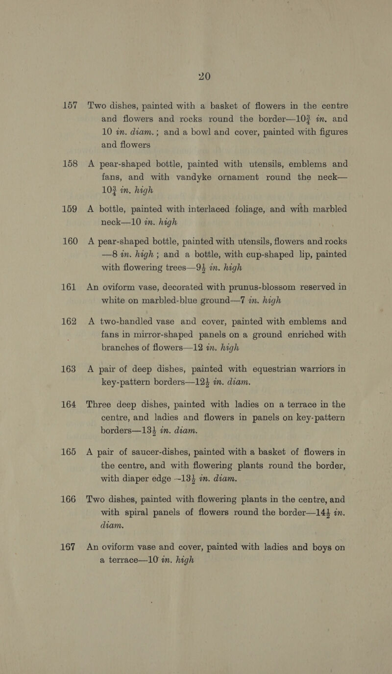 157 158 159 160 161 162 163 164 165 166 167 20 Two dishes, painted with a basket of flowers in the centre and flowers and rocks round the border—10? im. and 10 wn. diam. ; and a bowl and cover, painted with figures and flowers | A pear-shaped bottle, painted with utensils, emblems and fans, and with vandyke ornament round the neck— 103 wn. high A bottle, painted with interlaced foliage, and with marbled neck—10 in. high A pear-shaped bottle, painted with utensils, flowers and rocks —8 in. high ; and a bottle, with cup-shaped lip, painted with flowering trees—94 wm. high An oviform vase, decorated with prunus-blossom reserved in white on marbled-blue ground—7 in. high A two-handled vase and cover, painted with emblems and fans in mirror-shaped panels on a ground enriched with branches of flowers—12 an. high A pair of deep dishes, painted with equestrian warriors in key-pattern borders—124 in. diam. Three deep dishes, painted with ladies on a terrace in the centre, and ladies and flowers in panels on key- pattern borders—134 am. diam. A pair of saucer-dishes, painted with a basket of flowers in the centre, and with flowering plants round the border, with diaper edge ~-13} an. diam. Two dishes, painted with flowering plants in the centre, and with spiral panels of flowers round the border—14$ zn. diam. An oviform vase and cover, painted with ladies and boys on a terrace—10 im. high