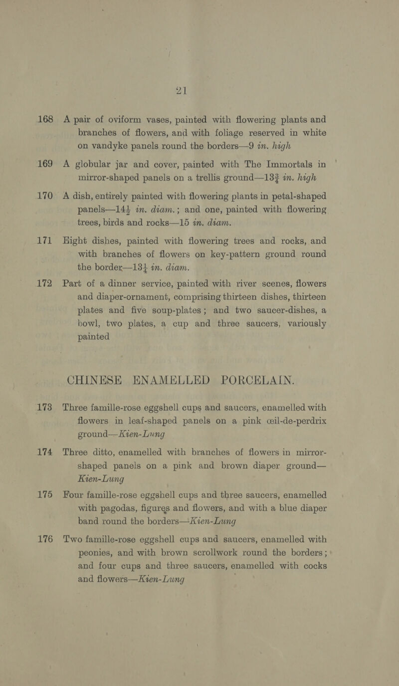 168 169 170 171 172 173 174 175 176 A pair of oviform vases, painted with flowering plants and branches of flowers, and with foliage reserved in white on vandyke panels round the borders—9 in. high A globular jar and cover, painted with The Immortals in mirror-shaped panels on a trellis ground—13# in. high A dish, entirely painted with flowering plants in petal-shaped panels—144 in. diam.; and one, painted with flowering trees, birds and rocks—15 an. diam. Hight dishes, painted with flowering trees and rocks, and with branches of flowers on key-pattern ground round the border—134 im. diam. Part of a dinner service, painted with river scenes, flowers and diaper-ornament, comprising thirteen dishes, thirteen plates and five soup-plates; and two saucer-dishes, a bowl, two plates, a cup and three saucers, variously painted CHINESE ENAMELLED PORCELAIN. Three famille-rose eggshell cups and saucers, enamelled with flowers in leaf-shaped panels on a pink ceil-de-perdrix ground— Kren-Lung Three ditto, enamelled with branches of flowers in mirror- shaped panels on a pink and brown diaper ground— Kien-Lung Four famille-rose eggshell cups and three saucers, enamelled with pagodas, figures and flowers, and with a blue diaper band round the borders—iKzen-Lung Two famille-rose eggshell cups and saucers, enamelled with peonies, and with brown scrollwork round the borders ; and four cups and three saucers, enamelled with cocks and flowers—Kien-Lung