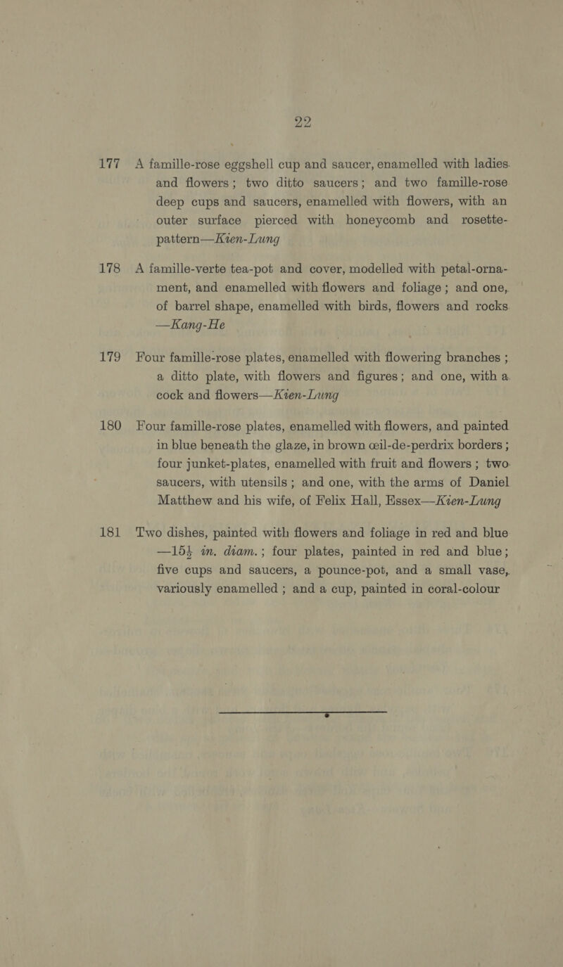 L177 178 16S) 180 181 22 A famille-rose eggshell cup and saucer, enamelled with ladies. and flowers; two ditto saucers; and two famille-rose. deep cups and saucers, enamelled with flowers, with an outer surface pierced with honeycomb and _ rosette- pattern—Ken-Lung A famille-verte tea-pot and cover, modelled with petal-orna- ment, and enamelled with flowers and foliage; and one, of barrel shape, enamelled with birds, flowers and rocks. —Kang-He Four famille-rose plates, enamelled with flowering branches ; a ditto plate, with flowers and figures; and one, with a. cock and flowers—Kten-Lung Four famille-rose plates, enamelled with flowers, and painted in blue beneath the glaze, in brown ceil-de-perdrix borders ; four junket-plates, enamelled with fruit and flowers ; two: saucers, with utensils ; and one, with the arms of Daniel Matthew and his wife, of Felix Hall, Essex—Kzen-Lung Two dishes, painted with flowers and foliage in red and blue —154 m. diam.; four plates, painted in red and blue; five cups and saucers, a pounce-pot, and a small vase, variously enamelled ; and a cup, painted in coral-colour