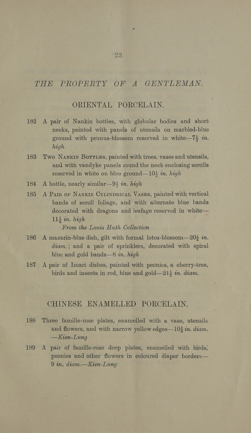 PoE PROPERTY OFLA GENTORMAN. ORIENTAL PORCELAIN. 182 A pair of Nankin bottles, with globular bodies and short necks, painted with panels of utensils on marbled-blue ground with prunus-blossom reserved in white—74 am. high 183 Two Nanxin Borruszs, painted with trees, vases and utensils, and with vandyke panels round the neck enclosing scrolls. reserved in white on blue ground—10} m. high 184 A bottle, nearly similar—9} in. high 185° A Parr or Nankin Cyninpricat VASES, painted with vertical bands of scroll foliage, and with alternate blue bands. decorated with dragons and leafage reserved in white— 114 m. high From the Louis Huth Collection 186 A mazarin-blue dish, gilt with formal lotos-blossom—204 1. diam,; and a pair of sprinklers, decorated with spiral blue and gold bands—8 im. high | 187 <A pair of Imari dishes, painted with peonies, a cherry-tree, birds and insects in red, blue and gold—214 im. diam. CHINESE ENAMELLED PORCELAIN. 188 Three famille-rose plates, enamelled with a vase, utensils. : and flowers, and with narrow yellow edges—104 in. diam. —Kzren-Lung 189 <A pair of famille-rose deep plates, enamelled with birds, peonies and other flowers in coloured diaper borders— 9 wn. diam.—Kien-Lung