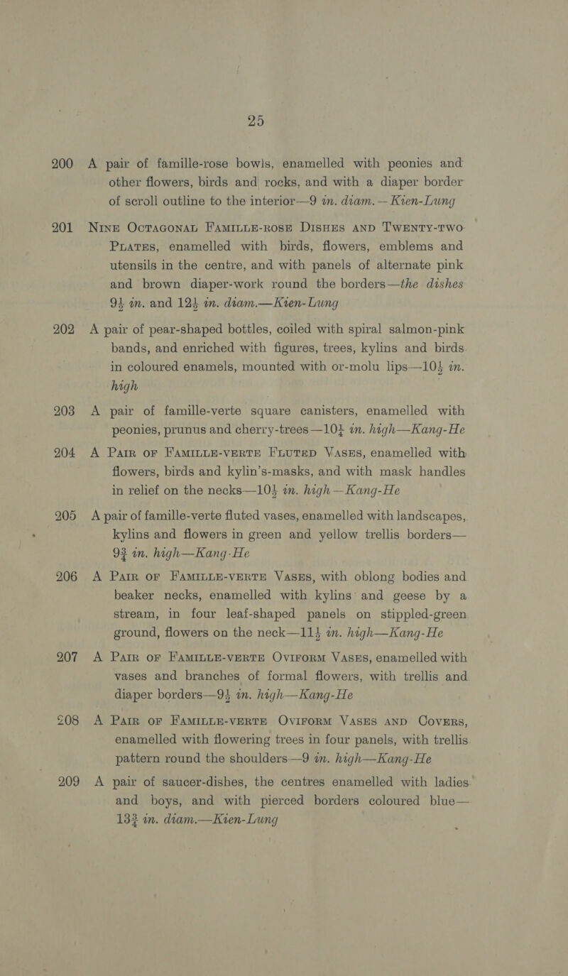200 201 202 203 204 205 206 207 209 29 A pair of famille-rose bowls, enamelled with peonies and other flowers, birds and rocks, and with a diaper border of scroll outline to the interior—9 a. diam. — Kren-Lwng Nine OctTaGonat F'AMILLE-ROSE DisHES AND TWENTY-TWO: PuatTEs, enamelled with birds, flowers, emblems and utensils in the centre, and with panels of alternate pink and brown diaper-work round the borders—the dishes 94 am. and 124 in. diam.—Kren- Lung A pair of pear-shaped bottles, coiled with spiral salmon-pink bands, and enriched with figures, trees, kylins and birds. in coloured enamels, mounted with or-molu lips—10$ zn. high | A pair of famille-verte square canisters, enamelled with peonies, prunus and cherry-trees —104 an. high—Kang- He A Parr oF FAMILLE-VERTE FLUTED VaAsEs, enamelled with flowers, birds and kylin’s-masks, and with mask handles in relief on the necks—10$ wn. high —Kang-He A pair of famille-verte fluted vases, enamelled with landscapes, kylins and flowers in green and yellow trellis borders— 93 in. high—Kang-He A Parr OF FAMILLE-VERTE VasEs, with oblong bodies and beaker necks, enamelled with kylins’: and geese by a stream, in four leaf-shaped panels on stippled-green ground, flowers on the neck—114 i. high—Kang-He A Parr oF FAMILLE-VERTE OviIFroRM VASES, enamelled with vases and branches of formal flowers, with trellis and diaper borders—9$ in. high—Kang-He A Parr oF FAMILLE-VERTE OVIFORM VASES AND CovERs, enamelled with flowering trees in four panels, with trellis. pattern round the shoulders—9 in. high—Kang-He A pair of saucer-dishes, the centres enamelled with ladies and boys, and with pierced borders coloured blue— 132 in. diam.—Kten-Lung