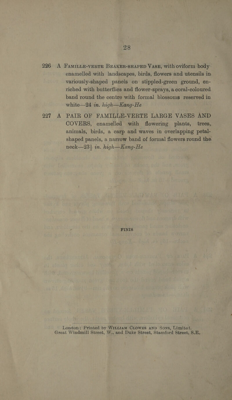 226 A FAMILLE-VERTE BEAKER-SHAPED VASE, with oviform body enamelled with landscapes, birds, flowers and utensils in variously-shaped panels on stippled-green ground, en- riched with butterflies and flower-sprays, a coral-coloured band round the centre with formal blossoms reserved in white—24 mm. high—Kang-He 997 A PAIR OF FAMILLE-VERTE LARGE VASES AND COVERS, enamelled with flowering plants, trees,. animals, birds, a carp and waves in overlapping petal- shaped panels, a narrow band of formal flowers round the. neck—233 in. high—Kang-He FINIS  London: Printed by Win~tam CrowEs AND Sons, Limited, Great Windmill Street, W., and Duke Street, Stamford Street, S.E..