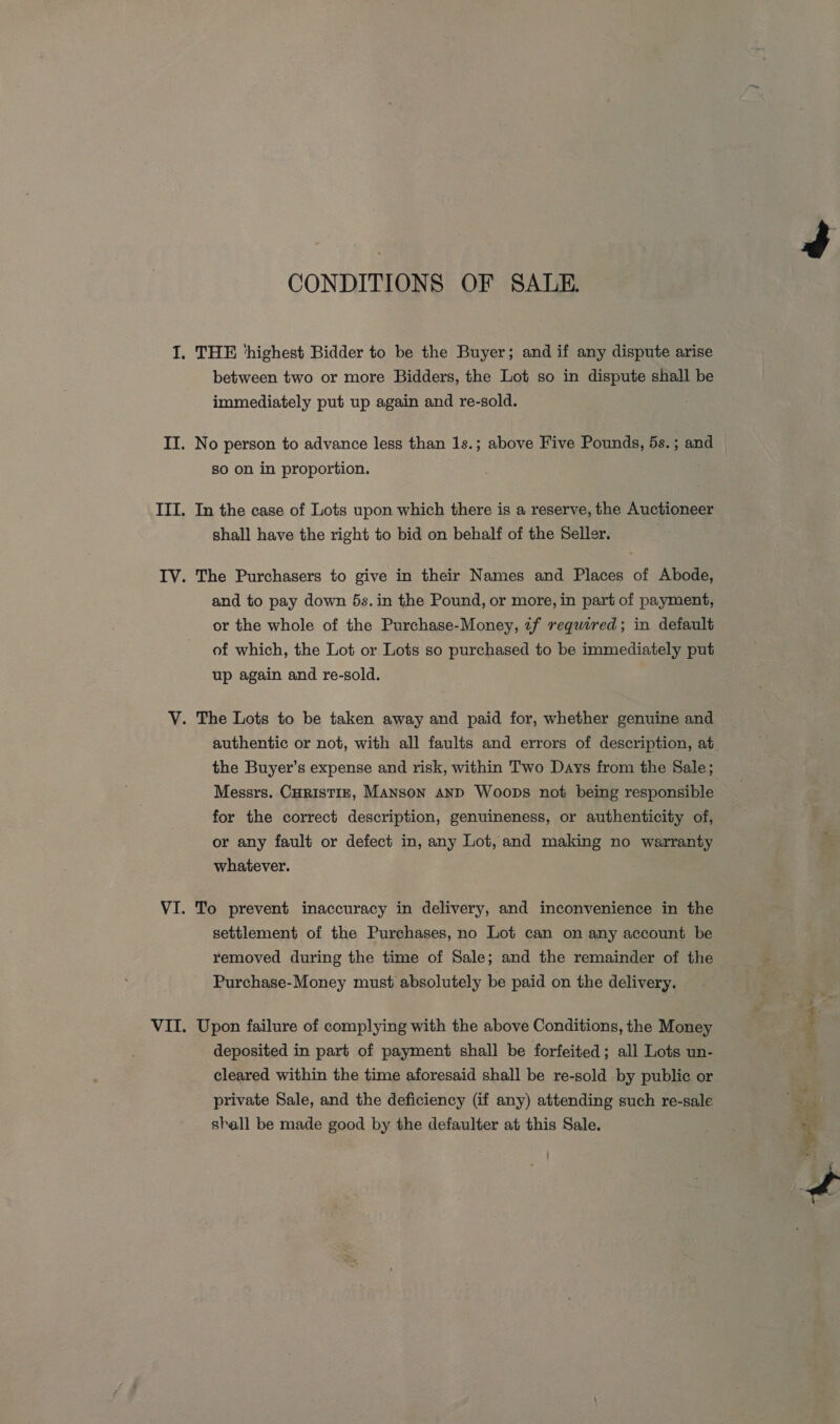 CONDITIONS OF SALE. between two or more Bidders, the Lot so in dispute shall be immediately put up again and re-sold. No person to advance less than 1s.; above Five Pounds, 5s. ; and so on in proportion. In the case of Lots upon which there is a reserve, the Auctioneer shall have the right to bid on behalf of the Seller. The Purchasers to give in their Names and Places of Abode, and to pay down 5s. in the Pound, or more, in part of payment, or the whole of the Purchase-Money, if required; in default of which, the Lot or Lots so purchased to be immediately put up again and re-sold. the Buyer’s expense and risk, within Two Days from the Sale; Messrs. CHRISTIE, Manson AND Woops not being responsible for the correct description, genuineness, or authenticity of, or any fault or defect in, any Lot, and making no warranty whatever. To prevent inaccuracy in delivery, and inconvenience in the settlement of the Purchases, no Lot can on any account be removed during the time of Sale; and the remainder of the Purchase-Money must absolutely be paid on the delivery. Upon failure of complying with the above Conditions, the Money deposited in part of payment shall be forfeited; all Lots un- cleared within the time aforesaid shall be re-sold by public or private Sale, and the deficiency (if any) attending such re-sale shall be made good by the defaulter at this Sale.  ee - ¥