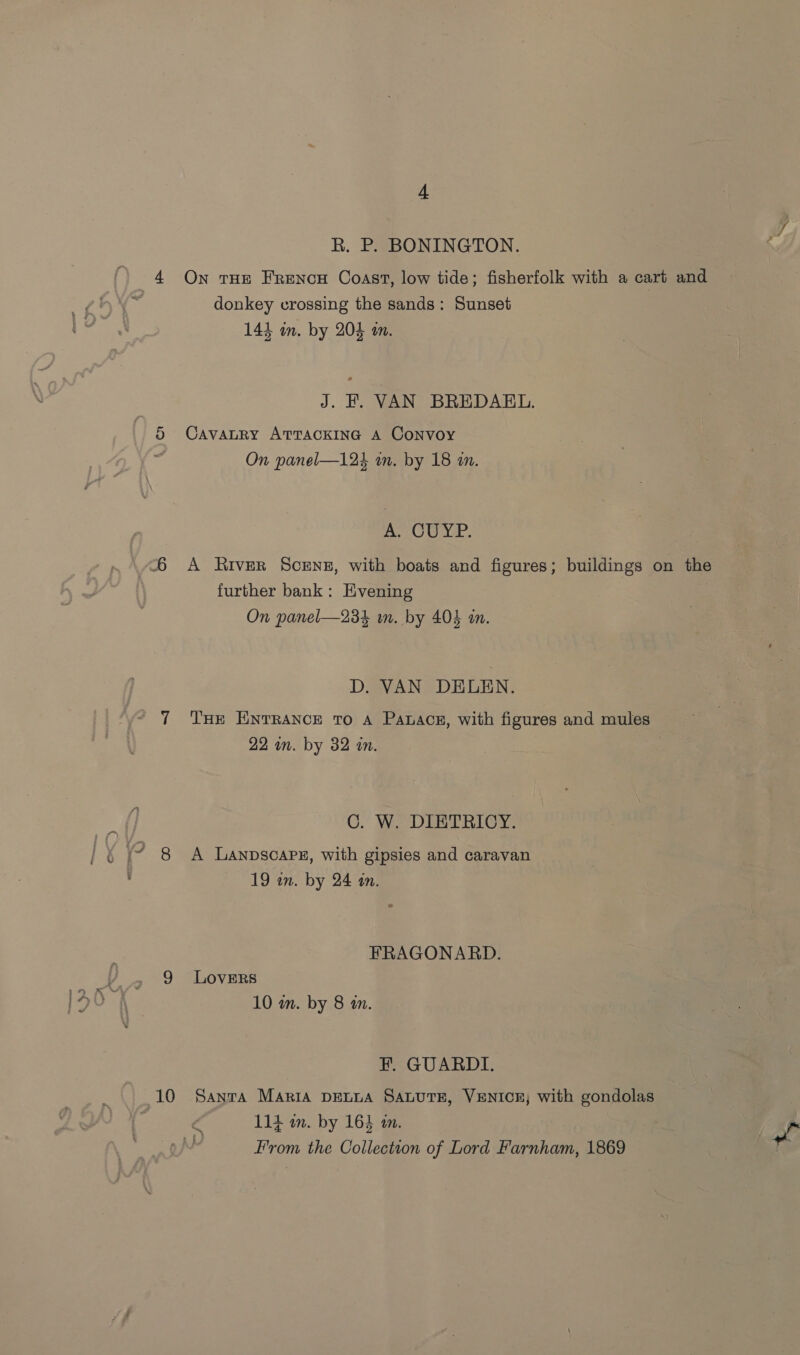 4 R. P. BONINGTON. On THE FrencH Coast, low tide; fisherfolk with a cart and — donkey crossing the sands: Sunset J. FH. VAN BREDAEL. CavaLRY ATTACKING A Convoy As OU YP. A River ScENE, with boats and figures; buildings on the further bank: Evening THE ENTRANCE To A Panace, with figures and mules 22 in. by 32 in. : C. W. DIETRICY. A LanpscaPz, with gipsies and caravan 19 in. by 24 an. FRAGONARD. LOVERS 10 wn. by 8 m. FE. GUARDI. 114 in. by 1643 am. From the Collection of Lord Farnham, 1869 Me 3