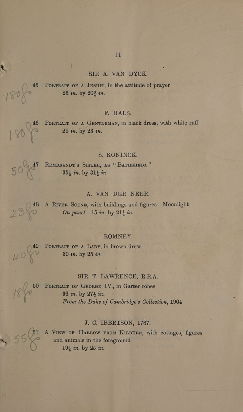 \ 46 46 48 ~&lt;a = /, 11 SIR A. VAN DYCK. PorTRAIT OF A JESUIT, in the attitude of prayer 25 in. by 202 tn. EH. HALS. PoRTRAIT OF A GENTLEMAN, in black dress, with white ruff 29 an. by 23 in. S. KONINCK. REMBRANDT’S SISTER, AS “ BATHSHEBA ”’ 304 wn. by 314 m. A. VAN DER NEER. A River Scene, with buildings and figures: Moonlight On panel—15 in. by 214 tn. ROMNEY. PortTRAIT oF A Lapy, in brown dress 30 an. by 25 a. SIR T. LAWRENCE, B.R.A. PortRAIT OF GrorGE [V., in Garter robes 36 in. by 274 an. From the Duke of Cambridge's Collection, 1904 J. C. IBBETSON, 1787. A View or Harrow From KiInLBURN, with cottages, figures and animals in the foreground