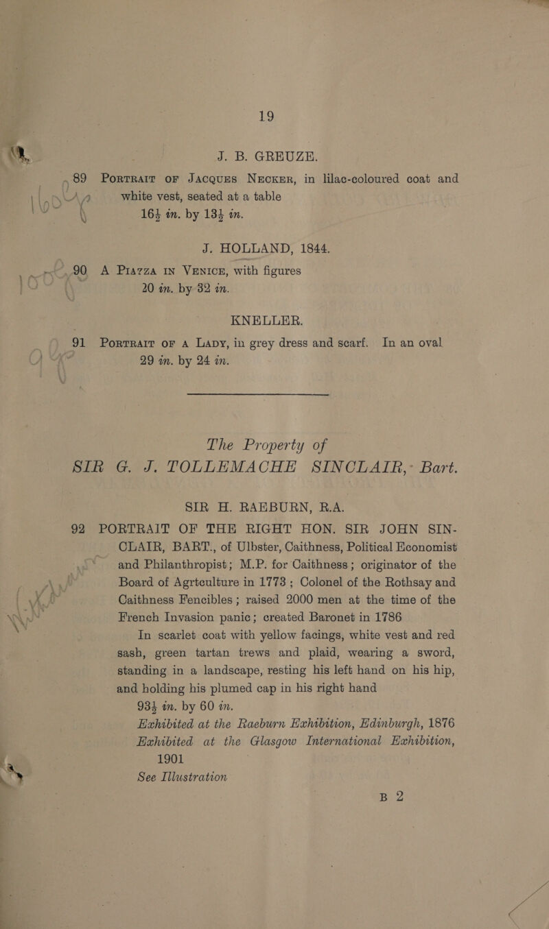 J. B. GREUZE. N 164 in. by 134 in. J. HOLLAND, 1844. 20 in. by 32 an. KNELUER. 91 Portrait oF A Lapy, in grey dress and scarf. In an oval 29 in. by 24 a. The Property of Sih G. J. TOLLEMACHE SINCLATR,: Bart. SIR H. RAEBURN, R.A. 92 PORTRAIT OF THE RIGHT HON. SIR JOHN SIN- CLAIR, BART., of Ulbster, Caithness, Political Heonomist and Philanthropist; M.P. for Caithness; originator of the Board of Agrtculture in 1773; Colonel of the Rothsay and Caithness Fencibles ; raised 2000 men at the time of the French Invasion panic; created Baronet in 1786 In scarlet coat with yellow facings, white vest and red sash, green tartan trews and plaid, wearing a sword, standing in a landscape, resting his left hand on his hip, and holding his plumed cap in his right hand 934 an. by 60 an. Hxhibtted at the Raeburn Exhibition, Edinburgh, 1876 Exhibited at the Glasgow International Exhibition, 1901