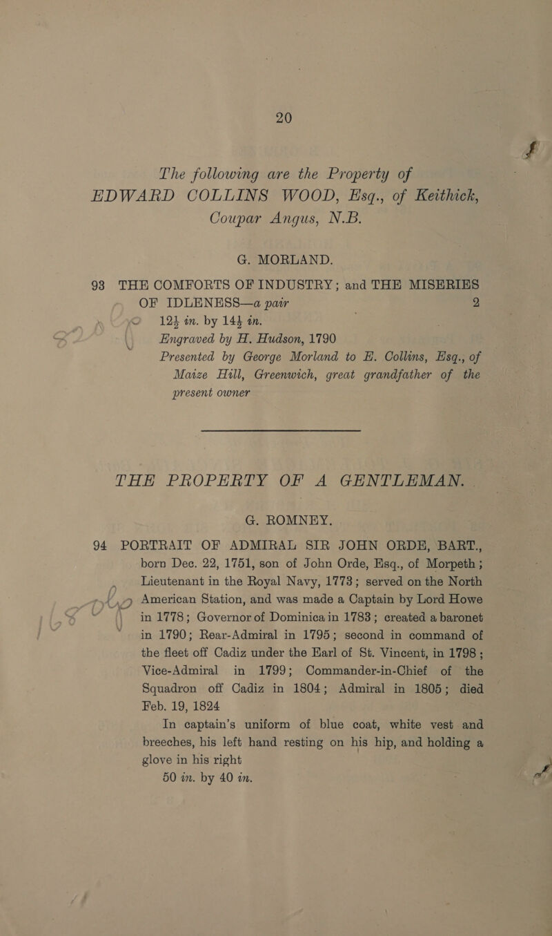 The followwmg are the Property of EDWARD COLLINS WOOD, Esq., of Keithick, Coupar Angus, N.B. G. MORLAND. 93 THE COMFORTS OF INDUSTRY; and THE MISERIES OF IDLENESS—a pair 2 OQ 124 im. by 144 tn. Engraved by H, Hudson, 1790 Presented by George Morland to HE. Collins, Esq., of Maize Hull, Greenwich, great grandfather of the present owner THH PROPERTY OF A GENTLEMAN. | G. ROMNEY. 94. PORTRAIT OF ADMIRAL SIR JOHN ORDH, BART., born Dec. 22, 1751, son of John Orde, Eisq., of Morpeth ; } Lieutenant in the Royal Navy, 1773; served on the North 4 American Station, and was made a Captain by Lord Howe \ in 1778; Governor of Dominica in 1783; created a baronet in 1790; Rear-Admiral in 1795; second in command of the fleet off Cadiz under the Earl of St. Vincent, in 1798 ; Vice-Admiral in 1799; Commander-in-Chief of the Squadron off Cadiz in 1804; Admiral in 1805; died Feb. 19, 1824 In captain’s uniform of blue coat, white vest and breeches, his left hand resting on his hip, and holding a glove in his right 50 in. by 40 an.