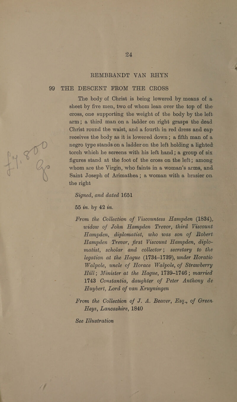 REMBRANDT VAN RHYN 99 THE DESCENT FROM THE CROSS The body of Christ is being lowered by means of a sheet by five men, two of whom lean over the top of the cross, one supporting the weight of the body by the left arm; a third man on a ladder on right grasps the dead Christ round the waist, and a fourth in red dress and cap receives the body as it is lowered down; a fifth man of a negro type stands on a ladder on the left holding a lighted torch which he screens with his left hand; a group of six figures stand at the foot of the cross on the left; among whom are the Virgin, who faints in a woman’s arms, and. Saint Joseph of Arimathea ; a woman with a brasier on. the right Signed, and dated 1651 55 in. by 42 an. From the Collection of Viscountess Hanvpden (1834), widow of John Hampden Trevor, third Viscount Hampden, diplomatist, who was son of obert Hampden Trevor, first Viscount Hanvpden, diplo- matist, scholar and collector; secretary to the legation at the Hague (1734-1739), wnder Horatio Walpole, uncle of Horace Walpole, of Strawberry Hill; Minister at the Hague, 1739-1746 ; married 1743 Constantia, daughter of Peter Anthony de Huybert, Lord of van Kruyningen From the Collection of J. A. Beaver, Esq., of Green Heys, Lancashire, 1840