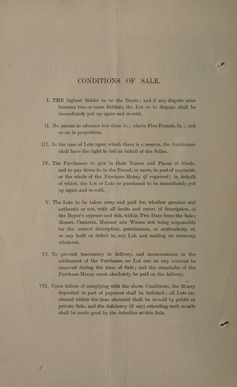 CONDITIONS OF SALE. I. THE highest Bidder to be the Buyer; and if any dispute arise between two or more Bidders, the Lot so in dispute shall be immediately put up again and re-sold. II. No person to advance less than 1s.; above Five Pounds, 5s. ; and so on in proportion. . III. In the case of Lots upon which there is a reserve, the Auctioneer shall have the right to bid on behalf of the Seller. IV. The Purchasers to give in their Names and Places of Abode, and to pay down 5s. in the Pound, or more, in part of payment, or the whole of the Purchase-Money if required; in default of which, the Lot or Lots so purchased to be immediately put up again and re-sold. VY. The Lots to be taken away and paid for, whether genuine and authentic or not, with all faults and errors of description, at the Buyer’s expense and risk, within Two Days from the Sale ; Messrs. CuristTiE, Manson and Woops not being responsible for the correct description, genuineness, or authenticity of, or any fault or defect in, any Lot, and making no warranty whatever. VI. To prevent inaccuracy in delivery, and inconvenience in the settlement of the Purchases, no Lot can on any account be removed during the time of Sale; and the remainder of the Purchase-Money must absolutely be paid on the delivery. VII. Upon failure of complying with the above Conditions, the Money deposited in part of payment shall be forfeited ; all Lots un- cleared within the time aforesaid shall be re-sold by public or private Sale, and the deficiency (if any) attending such re-sale shall be made good by the defaulter at this Sale.