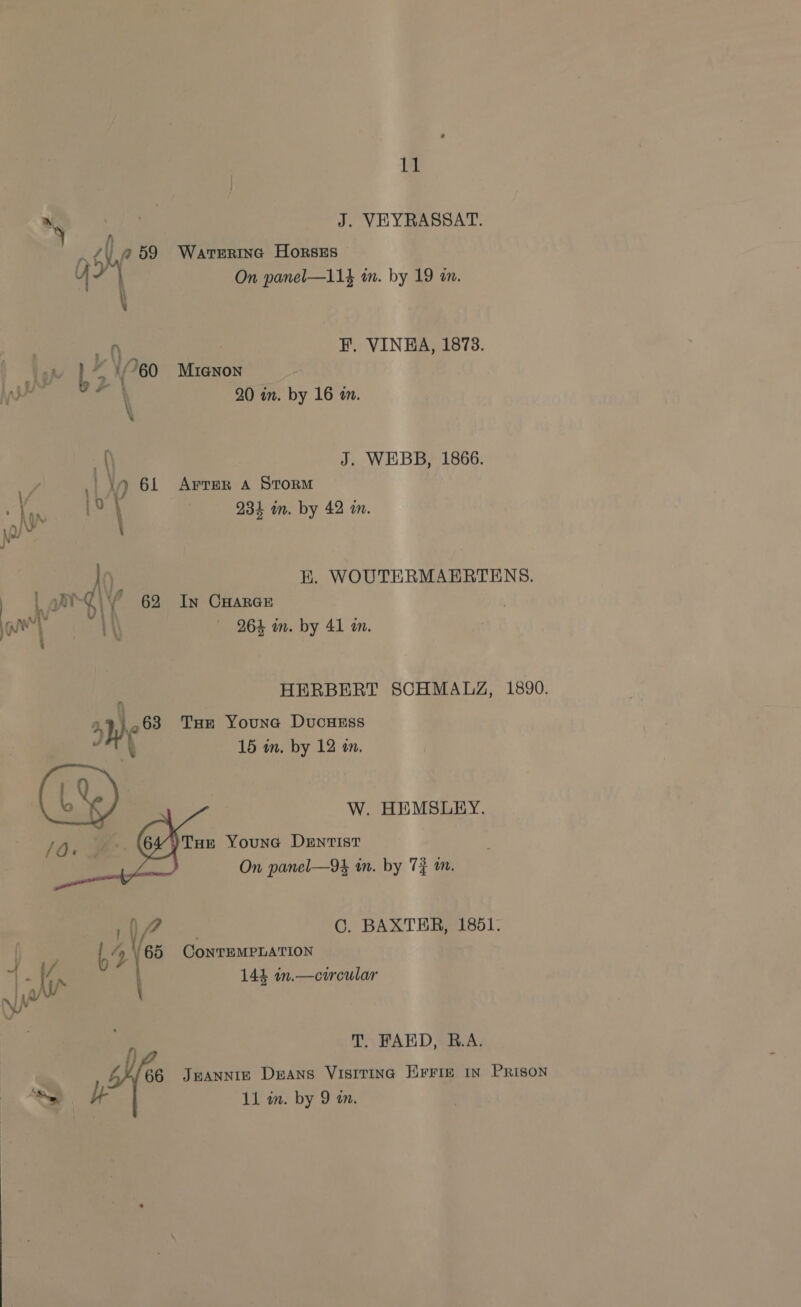 yy x | J. VEYRASSAT. v4 Ly 59 Warterinc HorsEs On panel—11} in. by 19 an. iY | a | F. VINEA, 1873. AU). b&gt; (60 Mianon Vos aN 20 in. by 16 in. m\ J. WEBB, 1866. . Wy 61 Arvrer a Storm (oj 231 in. by 42 in. ). H, WOUTERMAERTENS. | yh \' 62 In Cuarce ey \\ 264 in. by 41 in. HERBERT SCHMALZ, 1890. Wy) 63 THe Youna DucHEss f 15 in, by 12 a. W. HEMSLEY. Oe 4)Tun Younc Dentist On panel—94 in. by 7} im.    117 C. BAXTER, 1851. . | 64 ‘65 ConTEMPLATION J} 4/ Ve \- [aA 144 in.—circular 1 0/ yi T, FAED, R.A. 66 Jeannie Deans Visrtina Eris in Prison