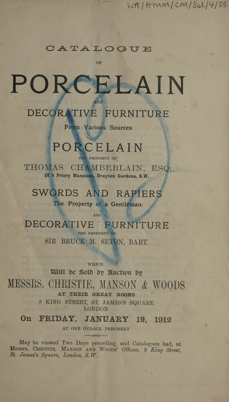 Wr] Hamm / cm / Sa {4/55 GSAT A iicyes ty B  THE PROPERTY’ OFi SIR BRUCE 3 M. SEBQN, BART. ae ees WHICH Ul be Sold by Auction by MESSES. CHRISTIE, MANSON &amp; WOODS AT THEIR Anat ROOMS 8 KING STREET, ST. JAMES’S SQUARE . LONDON On FRIDAY, JANUARY 19, 1912 AT ONE O'CLOCK PRECISELY —Wo4G. —— May be viewed Two Days preceding, and Catalogues had, at Messrs.. CHRISTIE, Manson and Woops’ Offices, 8 “King Street, St. James's Square, London, S.W.