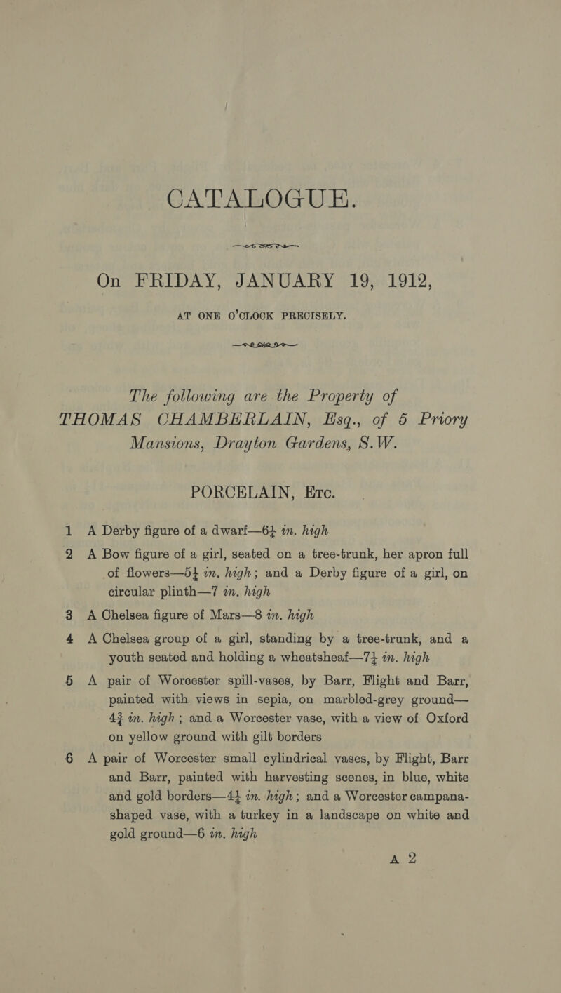 CATALOGUE.  - ev On PRIDAY, JANUATY ~19n819¥2, AT ONE O'CLOCK PRECISELY. —CrL ERI The following are the Property of THOMAS CHAMBERLAIN, Esq., of 5 Proory Mansions, Drayton Gardens, S.W. PORCELAIN, Erc. 1 A Derby figure of a dwarf—6+} in. high A Bow figure of a girl, seated on a tree-trunk, her apron full of flowers—d} in. high; and a Derby figure of a girl, on circular plinth—7 im. high 3 A Chelsea figure of Mars—8 im. high A Chelsea group of a girl, standing by a tree-trunk, and a youth seated and holding a wheatsheaf—7} im. high 5 A pair of Worcester spill-vases, by Barr, Flight and Barr, painted with views in sepia, on marbled-grey ground— 43 in. high ; and a Worcester vase, with a view of Oxford on yellow ground with gilt borders 6 &lt;A pair of Worcester small cylindrical vases, by Flight, Barr and Barr, painted with harvesting scenes, in blue, white and gold borders—44 in. high; and a Worcester campana- shaped vase, with a turkey in a landscape on white and gold ground—6 in, high A 2