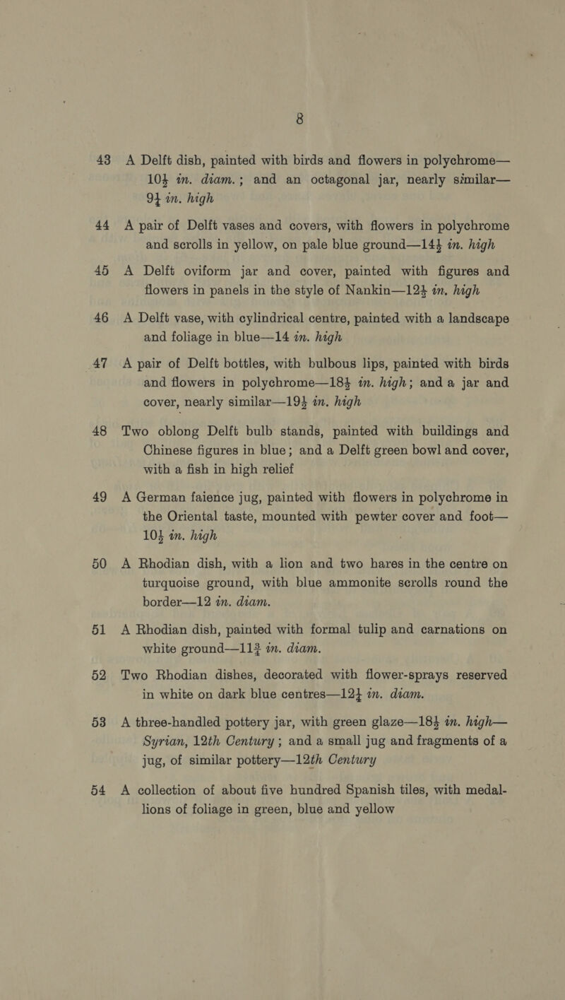43 44 45 46 47 48 49 50 51 52 53 54 8 A Delft dish, painted with birds and flowers in polychrome— 104 m. diam.; and an octagonal jar, nearly similar— 94 in. high A pair of Delft vases and covers, with flowers in polychrome and scrolls in yellow, on pale blue ground—144 in. high A Delft oviform jar and cover, painted with figures and flowers in panels in the style of Nankin—124 im. high A Delft vase, with cylindrical centre, painted with a landscape and foliage in blue—14 i. high A pair of Delft bottles, with bulbous lips, painted with birds and flowers in polychrome—184 im. high; and a jar and cover, nearly similar—19} im. high Two oblong Delft bulb stands, painted with buildings and Chinese figures in blue; and a Delft green bowl and cover, with a fish in high relief A German faience jug, painted with flowers in polychrome in the Oriental taste, mounted with pewter cover and foot— 104 in. high A Rhodian dish, with a lion and two hares in the centre on turquoise ground, with blue ammonite scrolls round the border—12 in. diam. A Bhodian dish, painted with formal tulip and carnations on white ground—11# im. diam. Two Rhodian dishes, decorated with flower-sprays reserved in white on dark blue centres—12} im. diam. A three-handled pottery jar, with green glaze—184 in. high— Syrian, 12th Century; and a small jug and fragments of a jug, of similar pottery—12th Century A collection of about five hundred Spanish tiles, with medal- lions of foliage in green, blue and yellow