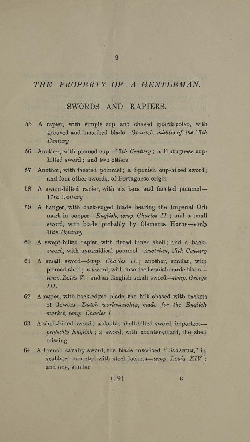 THE PROPERTY OF A GENTLEMAN. SWORDS AND RAPIERS. 55 A rapier, with simple cup and chased guardapolvo, with grooved and inscribed blade—Spanish, middle of the 17th Century 56 Another, with pierced cup—l7th Century ; a Portuguese cup- hilted sword ; and two others 57 Another, with faceted pommel; a Spanish cup-hilted sword ; and four other swords, of Portuguese origin 58 A swept-hilted rapier, with six bars and faceted pommel— LTth Century 59 A hanger, with back-edged blade, bearing the Imperial Orb mark in copper—LHnglish, temp. Charles II.; and a small sword, with blade probably by Clements Horne—early 18th Century 60 A swept-hilted rapier, with fluted inner shell; and a back- sword, with pyramidical pommel—Austrian, 17th Century 61 A small sword—temp. Charles II.; another, similar, with pierced shell; a sword, with inscribed conishmarde blade— temp. Louis V.; andan English small sword—temp. George ITT, 62 A rapier, with back-edged blade, the hilt chased with baskets of flowers—Duich workmanship, made for the English market, temp. Charles I. 63 A shell-hilted sword; a double shell-hilted sword, imperfect— probably English; a sword, with counter-guard, the shell missing 64 A French cavalry sword, the blade inscribed ‘‘Saganum,” in scabbard mounted with steel lockets—temp. Louis XIV. ; and one, similar (19) B