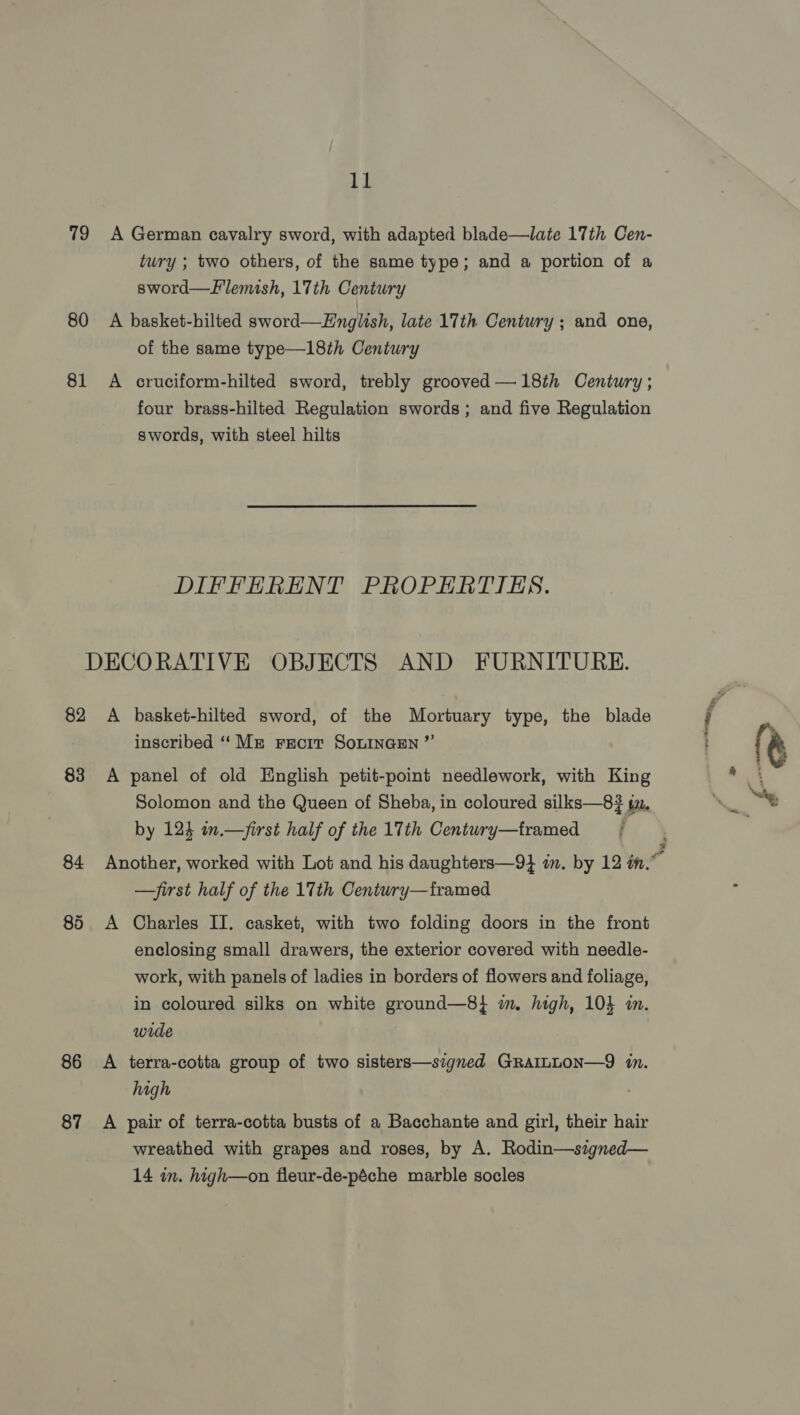 79 A German cavalry sword, with adapted blade—late 17th Cen- tury ; two others, of the same type; and a portion of a sword—Llemish, 17th Century 80 A basket-hilted sword—Hnglish, late 17th Century ; and one, of the same type—18th Century 81 A cruciform-hilted sword, trebly grooved —18th Century ; four brass-hilted Regulation swords ; and five Regulation swords, with steel hilts DIFFERENT PROPERTIES. DECORATIVE OBJECTS AND FURNITURE. 82 &lt;A basket-hilted sword, of the Mortuary type, the blade { | inscribed ‘‘ Mn Frecit SonINGEN ”’ } (| 83 A panel of old English petit-point needlework, with King Solomon and the Queen of Sheba, in coloured silks—8$ tz. May by 123 in.—first half of the 17th Centuwry—tramed : 84 Another, worked with Lot and his daughters—9} in. by 12 in.” —first half of the 17th Century—framed 85 A Charles II. casket, with two folding doors in the front enclosing small drawers, the exterior covered with needle- work, with panels of ladies in borders of flowers and foliage, in coloured silks on white ground—8} im. high, 10} in. wide 86 A terra-cotta group of two sisters—signed GRAILLON—9 in. high 87 A pair of terra-cotta busts of a Bacchante and girl, their hair wreathed with grapes and roses, by A. Rodin—szgned— 14 in. high—on fleur-de-péche marble socles