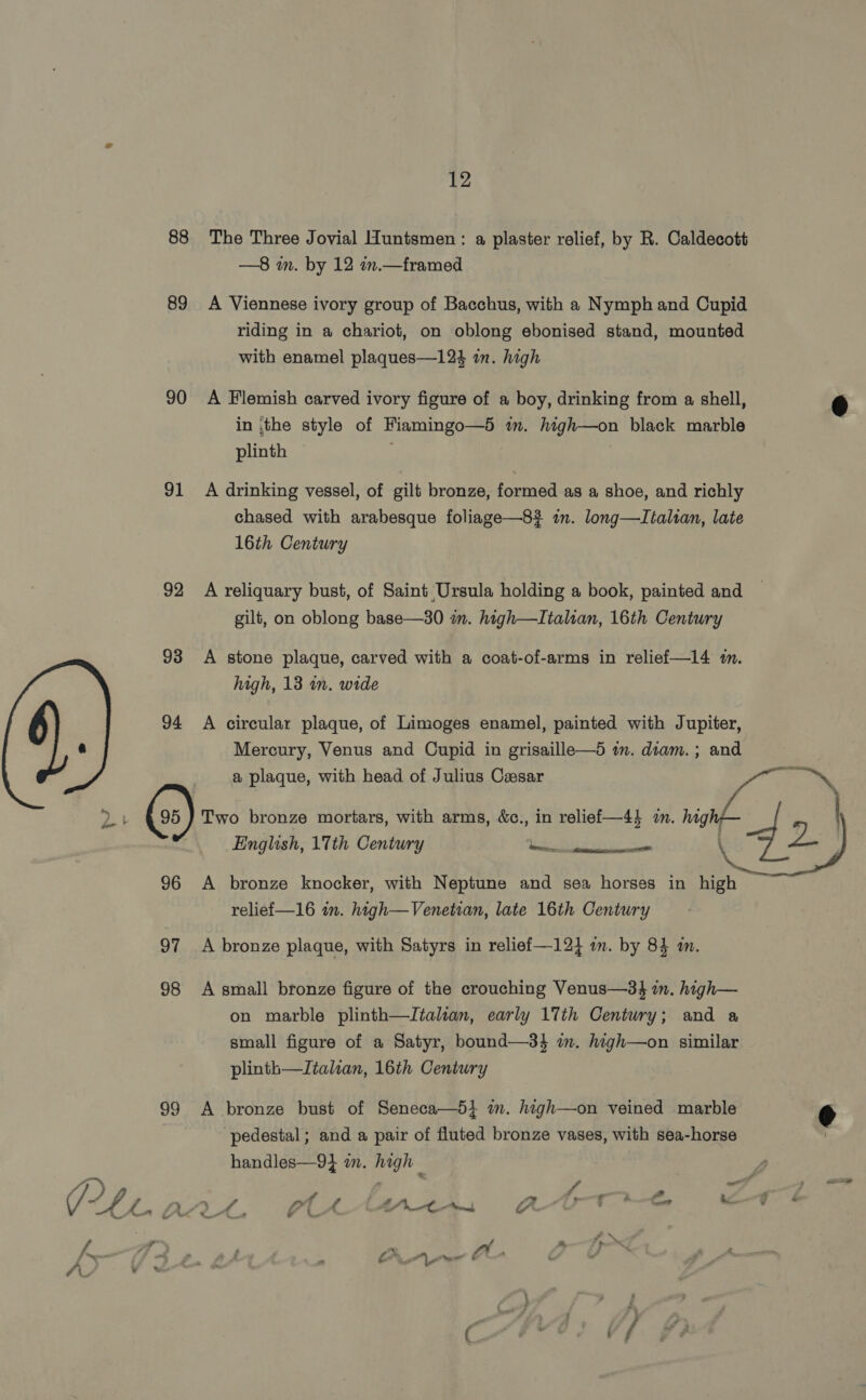 t a 88 89 90 91 92 93 94 © 96 98 99 12 The Three Jovial Huntsmen : a plaster relief, by R. Caldecott —8 in. by 12 n.— framed A Viennese ivory group of Bacchus, with a Nymph and Cupid riding in a chariot, on oblong ebonised stand, mounted with enamel plaques—124 in. high A Flemish carved ivory figure of a boy, drinking from a shell, in :the style of Fiamingo—5 im. high—on black marble plinth | A drinking vessel, of gilt bronze, formed as a shoe, and richly chased with arabesque foliage—8? in. long—LItalsan, late 16th Century A reliquary bust, of Saint Ursula holding a book, painted and gilt, on oblong base—30 m. high—LItaltan, 16th Century A stone plaque, carved with a coat-of-arms in reliefi—14 m. high, 13 in. wide A circular plaque, of Limoges enamel, painted with Jupiter, Mercury, Venus and Cupid in grisaille—5 in. diam. ; and English, 17th Century ET ST saa ha oe A bronze knocker, with Neptune and sea horses in high relief—16 in. high—Venetian, late 16th Century A bronze plaque, with Satyrs in relief —12} am. by 8} mm. A small bronze figure of the crouching Venus—3$ im. high— on marble plinth—Italian, early 17th Century; and a small figure of a Satyr, bound—3} m. high—on similar plinth—Italian, 16th Century A bronze bust of Seneca—5} im. high—on veined marble ‘pedestal; and a pair of fluted bronze vases, with sea-horse handles—94 wm. high _ - a PJ f . a <9 ¥ e « ; \/. cehaA AY A - &amp;