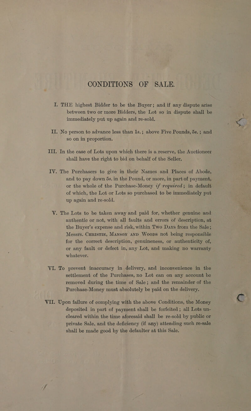 CONDITIONS OF SALE. I. THE highest Bidder to be the Buyer; and if any dispute arise between two or more Bidders, the Lot so in dispute shall be immediately put up again and re-sold. II. No person to advance less than 1s.; above Five Pounds, 5s. ; and so on in proportion. ITI. In the case of Lots upon which there is a reserve, the Auctioneer shall have the right to bid on behalf of the Seller. IV. The Purchasers to give in their Names and Places of Abode, and to pay down 5s. in the Pound, or more, in part of payment, or the whole of the Purchase-Money if required; in default of which, the Lot or Lots so purchased to be immediately put up again and re-sold. V. The Lots to be taken away and paid for, whether genuine and authentic or not, with all faults and errors of description, at the Buyer’s expense and risk, within Two Days from the Sale ; Messrs. CHRISTIE, Manson anD Woops not being responsible for the correct description, genuineness, or authenticity of, or any fault or defect in, any Lot, and making no warranty whatever. VI. To prevent inaccuracy in delivery, and inconvenience in the settlement of the Purchases, no Lot can on any account be removed during the time of Sale; and the remainder of the Purchase-Money must absolutely be paid on the delivery. VII. Upon failure of complying with the above Conditions, the Money deposited in part of payment shall be forfeited ; all Lots un- cleared within the time aforesaid shall be re-sold by public or private Sale, and the deficiency (if any) attending such re-sale shall be made good by the defaulter at this Sale.