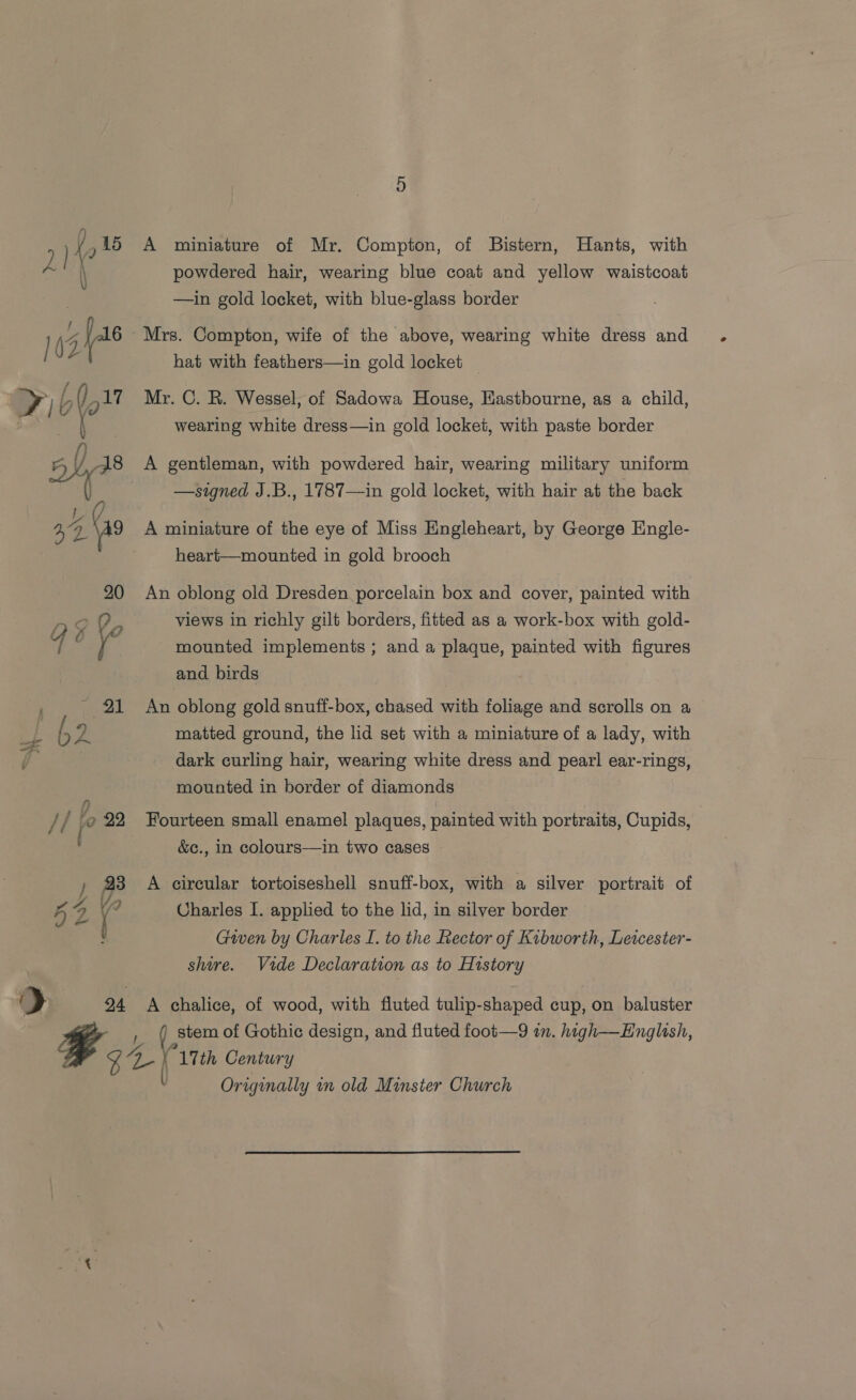 A miniature of Mr. Compton, of Bistern, Hants, with powdered hair, wearing blue coat and yellow waistcoat —in gold locket, with blue-glass border Mrs. Compton, wife of the above, wearing white dress and hat with feathers—in gold locket Mr. C. R. Wessel, of Sadowa House, Eastbourne, as a child, wearing white dress—in gold locket, with paste border A gentleman, with powdered hair, wearing military uniform —signed J.B., 1787—in gold locket, with hair at the back A miniature of the eye of Miss Engleheart, by George Engle- heart—mounted in gold brooch An oblong old Dresden porcelain box and cover, painted with views in richly gilt borders, fitted as a work-box with gold- mounted implements ; and a plaque, painted with figures and birds An oblong gold snuff-box, chased with foliage and scrolls on a matted ground, the lid set with a miniature of a lady, with dark curling hair, wearing white dress and pearl ear-rings, mounted in border of diamonds &amp;c., in colours—in two cases , 23 A circular tortoiseshell snuff-box, with a silver portrait of 4 4 ‘ Charles I. applied to the lid, in silver border ' Given by Charles I. to the Rector of Kibworth, Leicester- | shire. Vide Declaration as to History iy 94 A chalice, of wood, with fluted tulip-shaped cup, on baluster fit Century Origenally in old Minster Church