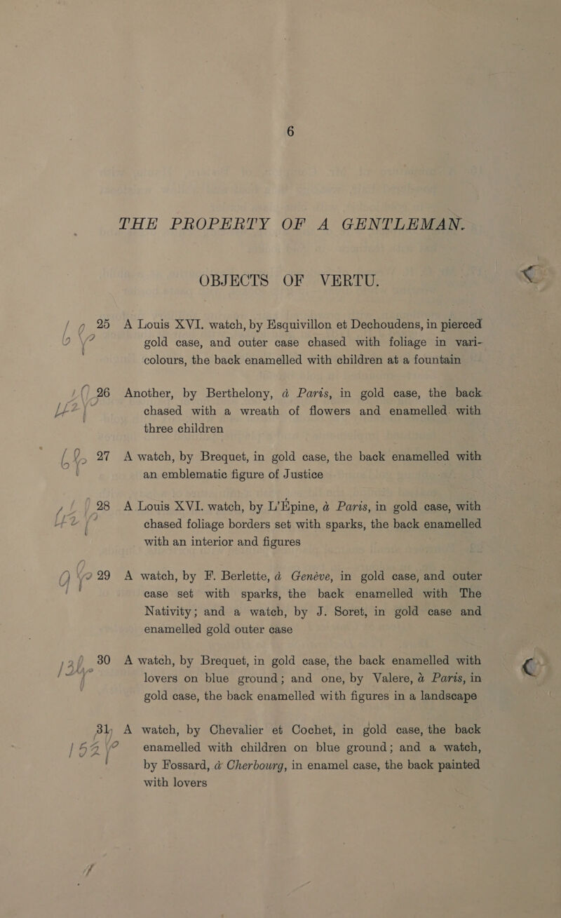 OBJECTS OF VERTU. / 7 2% A Louis XVI. watch, by Esquivillon et Dechoudens, in pierced se i gold case, and outer case chased with foliage in vari- colours, the back enamelled with children at a fountain 26 Another, by Berthelony, d@ Paris, in gold case, the back LA i chased with a wreath of flowers and enamelled. with 3 three children ? 27 A watch, by Brequet, in gold case, the back enamelled with an emblematic figure of Justice Fy 98 A Louis XVI. watch, by L’Epine, a&amp; Paris, in gold case, with fd f° chased foliage borders set with sparks, the back enamelled with an interior and figures . (/) eo 29° A watch, by PF. Berlette, ad Genéve, in gold case, and outer fhe case set with sparks, the back enamelled with The Nativity; and a watch, by J. Soret, in gold case and enamelled gold outer case ,2/ 380 A watch, by Brequet, in gold case, the back enamelled with &amp; lovers on blue ground; and one, by Valere, a Parts, in gold case, the back enamelled with figures in a landscape enamelled with children on blue ground; and a watch, by Fossard, @ Cherbourg, in enamel case, the back painted with lovers V\ ~ A.