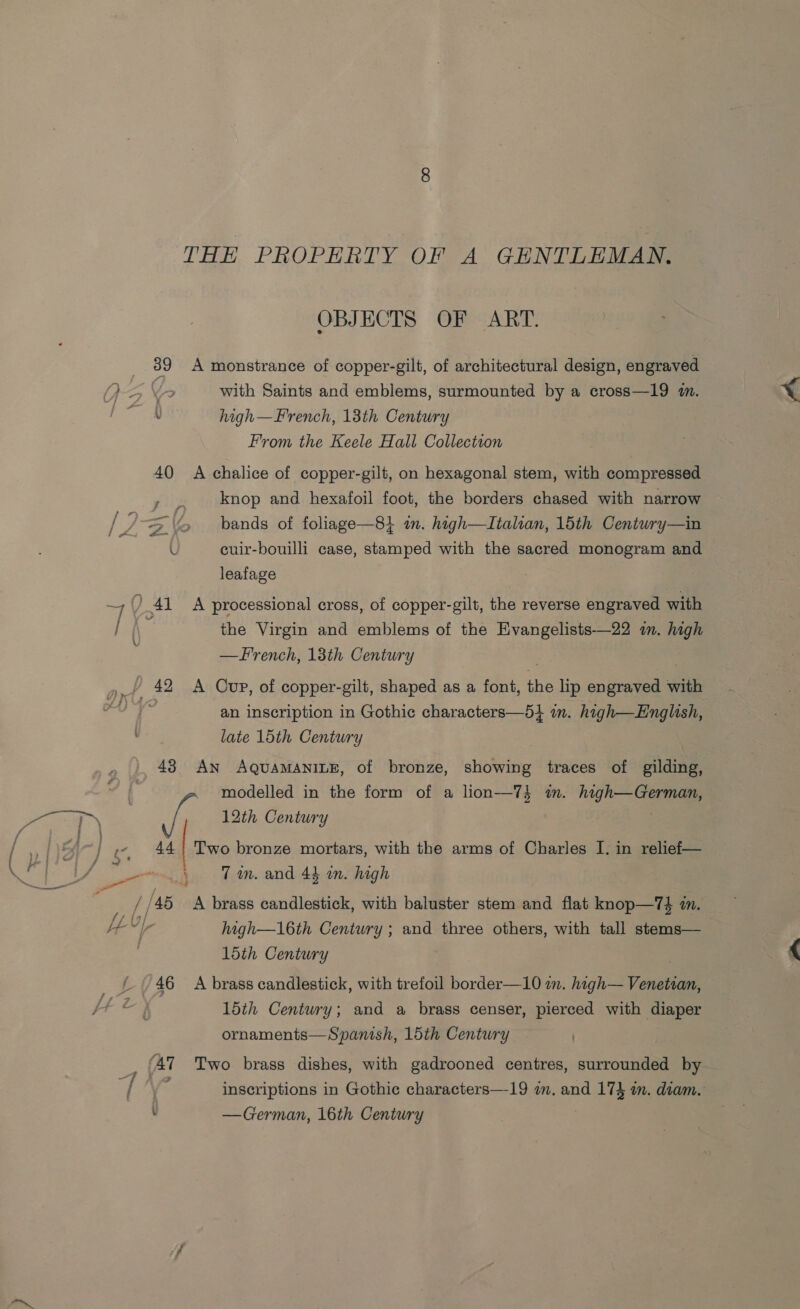 OBJECTS OF ART. 39 A monstrance of copper-gilt, of architectural design, engraved YG Yr with Saints and emblems, surmounted by a cross—19 im. v high—Frrench, 13th Century From the Keele Hall Collection 40 A chalice of copper-gilt, on hexagonal stem, with compressed knop and hexafoil foot, the borders chased with narrow / Z oa > bands of foliage—84 im. high—Italran, 15th Century—in L cuir-bouilli case, stamped with the sacred monogram and leafage 4 ) 41 A processional cross, of copper-gilt, the reverse engraved with ‘ the Virgin and emblems of the Evangelists-——22 in. high —French, 13th Century \ y,, 42. A Cup, of copper-gilt, shaped as a font, the lip engraved with eT an inscription in Gothic characters—5} in. high—English, late 15th Century 43 An AQUAMANILE, of bronze, showing traces of gilding, modelled in the form of a lion—74 in. high—German, eT ee 12th Century - 44} Two bronze mortars, with the arms of Charles I. in relief— Le ee Tm. and 43 an. high , / 45 <A brass candlestick, with baluster stem and flat knop—T74 im. He“ ir high—16th Century ; and three others, with tall stems— 15th Century ae 46 A brass candlestick, with trefoil border—10 wm. high— Venetian, 15th Century; and a brass censer, pierced with diaper ornaments—Spanish, 15th Century ) E ‘47 Two brass dishes, with gadrooned centres, surrounded by ty \ : inscriptions in Gothic characters—19 am. and 173 im. diam. : —German, 16th Century
