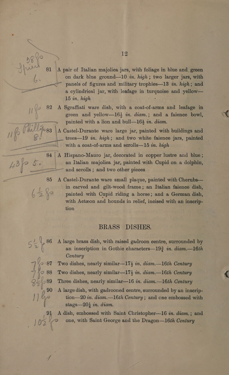 Cs 12 HY au _ on dark blue ground—10 in. high ; two larger jars, with | le panels of figures and military trophies—13 im. high; and of a cylindrical jar, with leafage in turquoise and yellow— 15 in. high | ,,/9 82 A Sgraffiati ware dish, with a coat-of-arms and leafage in j green and yellow—164 im. diam.; and a faience bowl, ———<«< painted with a lion and bull—164 an. diam. 4, | “83 |A Castel-Durante ware large jar, painted with buildings and S \_ trees—19 in. high; and two white faience jars, painted a with a coat-of-arms and scrolls—15 an. high : 84] A Hispano-Mauro jar, decorated in copper lustre and blue; VO 6 an Italian majolica jar, painted with Cupid on a dolphin, =——=-—~ and scrolls ; and two other pieces 85 A Castel-Durante ware small plaque, painted with Cherubs— oe ay in carved and gilt-wood frame; an Italian faience dish, () “2 1 tei painted with Cupid riding a horse; and a German. dish, ; with Actzon and hounds in relief, incised with an inscrip- tion BRASS DISHES. QF | 86 A large brass dish, with raised gadroon centre, surrounded by yaa | an inscription in Gothic characters—19? im. diam.—16th F Century ~) 2 87 Two dishes, nearly similar—174 in. diam.—16th Century 7 y 2 88 ‘Two dishes, nearly similar—174 in. diam.—16th Century OL .789 Three dishes, nearly similar—16 im. diam.—16th Century ‘, 90 A large dish, with gadrooned centre, surrounded by an inscrip- } j ue tion—20 wm. diam.—16th Century ; and cne embossed with ( stags—20} in. diam. 91 A dish, embossed with Saint Christopher—16 im. diam.; and 1 D> v9 one, with Saint George and the Dragon—16th Century